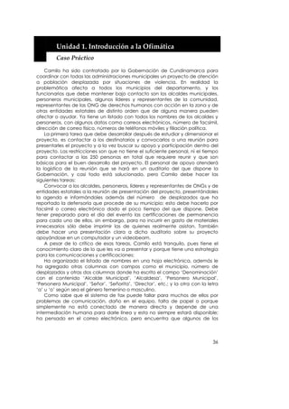  


         Unidad 1. Introducción a la Ofimática 
         Caso Práctico 

    Camilo ha sido contratado por la Gobernación de Cundinamarca para
coordinar con todas las administraciones municipales un proyecto de atención
a población desplazada por situaciones de violencia. En realidad la
problemática afecta a todos los municipios del departamento, y los
funcionarios que debe mantener bajo contacto son los alcaldes municipales,
personeros municipales, algunos líderes y representantes de la comunidad,
representantes de las ONG de derechos humanos con acción en la zona y de
otras entidades estatales de distinto orden que de alguna manera pueden
afectar o ayudar. Ya tiene un listado con todos los nombres de los alcaldes y
personeros, con algunos datos como correos electrónicos, número de facsímil,
dirección de correo físico, números de teléfonos móviles y filiación política.
    La primera tarea que debe desarrollar después de estudiar y dimensionar el
proyecto, es contactar a los destinatarios y convocarlos a una reunión para
presentarles el proyecto y a la vez buscar su apoyo y participación dentro del
proyecto. Las restricciones son que no tiene el suficiente personal, ni el tiempo
para contactar a las 250 personas en total que requiere reunir y que son
básicas para el buen desarrollo del proyecto. El personal de apoyo atenderá
la logística de la reunión que se hará en un auditorio del que dispone la
Gobernación, y casi todo está solucionado, pero Camilo debe hacer las
siguientes tareas:
    Convocar a los alcaldes, personeros, líderes y representantes de ONGs y de
entidades estatales a la reunión de presentación del proyecto, presentándoles
la agenda e informándoles además del número de desplazados que ha
reportado la defensoría que procede de su municipio; esto debe hacerlo por
facsímil o correo electrónico dado el poco tiempo del que dispone. Debe
tener preparado para el día del evento las certificaciones de permanencia
para cada uno de ellos, sin embargo, para no incurrir en gasto de materiales
innecesarios sólo debe imprimir las de quienes realmente asistan. También
debe hacer una presentación clara a dicho auditorio sobre su proyecto
apoyándose en un computador y un videobeam.
    A pesar de lo crítico de esas tareas, Camilo está tranquilo, pues tiene el
conocimiento claro de lo que les va a presentar y porque tiene una estrategia
para las comunicaciones y certificaciones:
    Ha organizado el listado de nombres en una hoja electrónica, además le
ha agregado otras columnas con campos como el municipio, número de
desplazados y otras dos columnas donde ha escrito el campo ‘Denominación’
con el contenido ‘Alcalde Municipal’, ‘Alcaldesa’, ‘Personero Municipal’,
‘Personera Municipal’, ‘Señor’, ‘Señorita’, ‘Director’, etc.; y la otra con la letra
‘a’ u ‘o’ según sea el género femenino o masculino.
    Como sabe que el sistema de fax puede fallar para muchos de ellos por
problemas de comunicación, daño en el equipo, falta de papel o porque
simplemente no está conectado de manera directa y depende de una
intermediación humana para darle línea y esta no siempre estará disponible;
ha pensado en el correo electrónico, pero encuentra que algunos de los




                                                                                 36
 