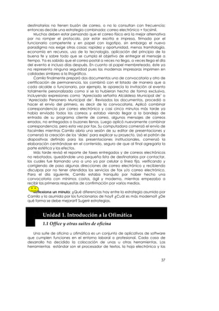 destinatarios no tienen buzón de correo, o no lo consultan con frecuencia;
entonces decide una estrategia combinada: correo electrónico + facsímil.
    Muchos deben estar pensando que el correo físico era la mejor alternativa
por no romper el protocolo, por estar escrita e impresa, firmada por el
funcionario competente y en papel con logotipo, sin embargo el nuevo
paradigma nos exige otras cosas: rapidez y oportunidad, menos tramitología,
economía en recursos, uso de la tecnología, aplicación del principio de la
buena fe y sobre todo que se cumpla el objetivo de entregar el mensaje a
tiempo. Ya es sabido que el correo postal a veces no llega, a veces llega el día
del evento e incluso días después. En cuanto al papel membreteado, éste ya
no representa ninguna seguridad pues las modernas impresoras imprimen en
calidades similares a la litográfica.
    Camilo finalmente preparó dos documentos uno de convocatoria y otro de
certificación de permanencia, los combinó con el listado de manera que a
cada alcalde o funcionario, por ejemplo, le aparecía la invitación al evento
totalmente personalizada como si se la hubieran hecho de forma exclusiva,
incluyendo expresiones como ‘Apreciada señorita Alcaldesa Municipal de’ o
‘Apreciado Personero Municipal de’. Revisados los documentos, procedió a
hacer el envío del primero, es decir de la convocatoria. Aplicó combinar
correspondencia por correo electrónico y casi cinco minutos más tarde ya
había enviado todos los correos y estaba viendo llegar a la bandeja de
entrada de su programa cliente de correo, algunos mensajes de correos
errados, no entregados o buzones llenos. Luego aplicó nuevamente combinar
correspondencia, pero esta vez por fax. Su computadora comenzó el envío de
facsímiles mientras Camilo abría una sesión de su editor de presentaciones y
comenzó la creación de los ‘slides’ para explicar su proyecto. Usó el patrón de
diapositivas definido para las presentaciones institucionales, comenzó la
elaboración centrándose en el contenido, seguro de que al final agregaría la
parte estética y los efectos.
    Más tarde revisó el reporte de faxes entregados y de correos electrónicos
no rebotados, quedándole una pequeña lista de destinatarios por contactar,
los cuales fue llamando uno a uno ya por celular o línea fija, verificando y
corrigiendo de paso algunas direcciones de correo electrónico y recibiendo
disculpas por no tener atendidos los servicios de fax y/o correo electrónico.
Para el día siguiente, Camilo estaba tranquilo por haber hecho una
convocatoria con mínimos costos, ágil y moderna, mientras empezaba a
recibir las primeras respuestas de confirmación por varios medios.

   Reflexiona un minuto: ¿Qué diferencias hay entre la estrategia asumida por
Camilo y la asumida por los funcionarios de hoy? ¿Cuál es más moderna? ¿De
qué forma se debe mejorar? Sugerir estrategias.

    


        Unidad 1. Introducción a la Ofimática 
        1.1 Office y otras suites de oficina 

   Una suite de oficina u ofimática es un conjunto de aplicativos de software
que cumplen funciones en el entorno laboral o profesional. Cada casa de
desarrollo ha decidido la colocación de unas u otras herramientas. Las
herramientas estándar son el procesador de textos, la hoja electrónica y las


                                                                             37
 