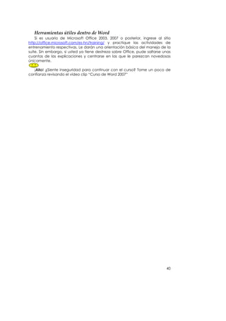 Herramientas útiles dentro de Word 
    Si es usuario de Microsoft Office 2003, 2007 o posterior, ingrese al sitio
http://office.microsoft.com/es-hn/training/ y practique las actividades de
entrenamiento respectivas. Le darán una orientación básica del manejo de la
suite. Sin embargo, si usted ya tiene destreza sobre Office, pude saltarse unas
cuantas de las explicaciones y centrarse en las que le parezcan novedosas
únicamente.

   ¡Alto! ¿Siente inseguridad para continuar con el curso? Tome un poco de
confianza revisando el vídeo clip “Curso de Word 2007”




                                                                            40
 