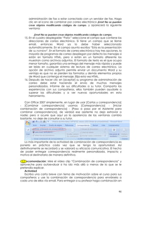 administración de fax o estar conectado con un servidor de fax. Haga
      clic en el icono de combinar por correo electrónico ¡Error! No se pueden
      crear objetos modificando códigos de campo. y aparecerá la siguiente
      ventana:

          ¡Error! No se pueden crear objetos modificando códigos de campo.
   15. En el cuadro desplegable “Para:” seleccione el campo que contiene las
       direcciones de correo electrónico. Si tiene un campo que se llame
       email,   entonces     Word   ya    lo   debe     haber    seleccionado
       automáticamente. En el campo asunto escriba “Esta es la presentación
       de su nombre”. En el formato de correo electrónico hay tres opciones, la
       mayoría de programas de correo despliegan por defecto los mensajes si
       están en formato HTML, pero si están en un formato diferente los
       muestran como archivos adjuntos. El formato de texto es el que ocupa
       menor tamaño, garantiza una entrega del mensaje más rápida y puede
       ser leído en cualquier sistema de lectura de correo electrónico. La
       opción de archivo adjunto permite enviar un documento Word y su
       ventaja es que no se pierden los formatos y demás elementos propios
       de Word que contenga el mensaje. Elija esta vez HTML.
   16. Después de hacer clic en [aceptar] su programa de administración de
       correo debe estar haciendo el envío de muchos mensajes
       personalizados. Informe de sus dificultades a su tutor. Comparta las
       experiencias con sus compañeros, ellos también pueden ayudarle a
       superar las dificultades y a ver nuevas oportunidades en esta
       herramienta.

   Con Office 2007 simplemente, en lugar de usar [Cartas y correspondencia]
- [Combinar correspondencia] usamos [Correspondencia] - [Iniciar
combinación de correspondencia] - [Paso a paso por el Asistente para
combinar correspondencia], de verdad ese asistente no deja extraviar a
nadie; pero si ocurre que aquí ya la apariencia de las ventanas cambia
bastante, no deje de consultar a su tutor.




   Lo más importante de la actividad de combinación de correspondencia es
ponerla en práctica cada vez que se tenga la oportunidad. Así
definitivamente se recordará y se valorará su eficacia comunicativa. El hecho
de poder entregar correspondencia realmente personalizada, impacta y
motiva al destinatario de manera definitiva.

   Recomendación: Mire el vídeo clip “Combinación de correspondencia” y
aproveche para autoevaluar si ha ido más allá o menos de lo que se le
pretendía explicar.
   Actividad
   Escriba una carta breve con tema de motivación sobre el curso para sus
compañeros y use la combinación de correspondencia para enviársela a
cada uno de ellos vía email. Para entregar a su profesor haga combinación en



                                                                             46
 