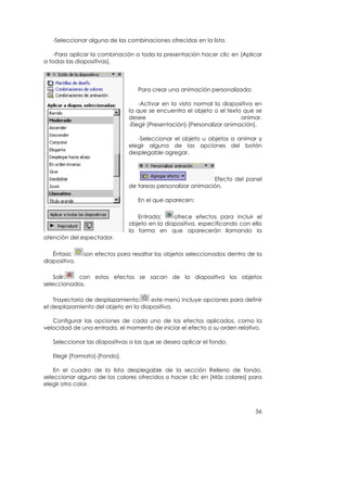 -Seleccionar alguna de las combinaciones ofrecidas en la lista.

    -Para aplicar la combinación a toda la presentación hacer clic en [Aplicar
a todas las diapositivas].




                                  Para crear una animación personalizada:

                                   -Activar en la vista normal la diapositiva en
                               la que se encuentra el objeto o el texto que se
                               desee                                     animar.
                               -Elegir [Presentación]-[Personalizar animación].

                                  -Seleccionar el objeto u objetos a animar y
                               elegir alguna de las opciones del botón
                               desplegable agregar.



                                                             Efecto del panel
                               de tareas personalizar animación.

                                  En el que aparecen:

                                  Entrada:     ofrece efectos para incluir el
                               objeto en la diapositiva, especificando con ello
                               la forma en que aparecerán llamando la
atención del espectador.

   Énfasis:    son efectos para resaltar los objetos seleccionados dentro de la
diapositiva.

    Salir: con estos efectos se sacan de la diapositiva los objetos
seleccionados.

    Trayectoria de desplazamiento:    este menú incluye opciones para definir
el desplazamiento del objeto en la diapositiva.

   Configurar las opciones de cada uno de los efectos aplicados, como la
velocidad de una entrada, el momento de iniciar el efecto o su orden relativo.

   Seleccionar las diapositivas a las que se desea aplicar el fondo.

   Elegir [Formato]-[Fondo].

    En el cuadro de la lista desplegable de la sección Relleno de fondo,
seleccionar alguno de los colores ofrecidos o hacer clic en [Más colores] para
elegir otro color.



                                                                             56
 