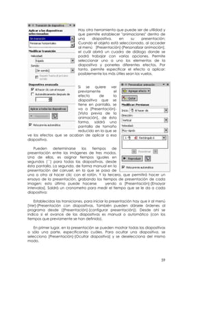 Hay otra herramienta que puede ser de utilidad y
                              que permite establecer "animaciones" dentro de
                              una     diapositiva,  en      su     presentación:
                              Cuando el objeto está seleccionado, al acceder
                              al menú [Presentación]-[Personalizar animación],
                              el cuál abrirá un cuadro de diálogo donde se
                              podrá trabajar con varias opciones. Permite
                              seleccionar uno a uno los elementos de la
                              diapositiva y ponerles diferentes efectos. Por
                              tanto, permite especificar el efecto a aplicar:
                              posiblemente los más útiles sean los vuelos.


                          Si se quiere ver
                          previamente         el
                          efecto      de     la
                          diapositiva que se
                          tiene en pantalla, se
                          va a [Presentación]-
                          [Vista previa de la
                          animación], de ésta
                          forma, saldrá una
                          pantalla de tamaño
                          reducido en la que se
ve los efectos que se acaban de aplicar a esa
diapositiva.

    Pueden      determinarse  los   tiempos    de
presentación entre las imágenes de tres modos.
Una de ellas, es asignar tiempos iguales en
segundos (´´) para todas las diapositivas, desde
ésta pantalla. La segunda, de forma manual en la
presentación del carrusel, en la que se pasa de
una a otra al hacer clic con el ratón. Y la tercera, que permitirá hacer un
ensayo de la presentación, grabando los tiempos de presentación de cada
imagen; esto último puede hacerse          yendo a [Presentación]-[Ensayar
intervalos]. Saldrá un cronometro para medir el tiempo que se le da a cada
diapositiva:

    Establecidas las transiciones, para iniciar la presentación hay que ir al menú
[Ver]-[Presentación con diapositivas. También pueden dársele órdenes al
programa desde ([Presentación]-[configurar presentación]). Desde ahí se
indica si el avance de las diapositivas es manual o automático (con los
tiempos que previamente se han definido).

    En primer lugar, en la presentación se pueden mostrar todas las diapositivas
o sólo una parte, especificando cuáles. Para ocultar una diapositiva, se
selecciona [Presentación]-[Ocultar diapositiva] y se deselecciona del mismo
modo.




                                                                               59
 