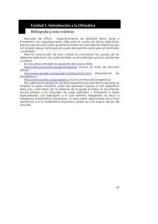  


        Unidad 1. Introducción a la Ofimática 
        Bibliografía y notas relativas 

    Manuales de Office,         específicamente de Microsoft Word, Excel o
PowerPoint: con seguridad serán útiles para el usuario de dichos aplicativos.
Para el caso de otras suites, igualmente existen los manuales de referencia que
son de gran apoyo tanto para el usuario principiante como para el intermedio
y avanzado.
    Para la construcción de esta unidad se consultaron las ayudas de los
diferentes aplicativos, las cuales también se recomiendan para los estudiantes
y usuarios.
    Se consultaron también las siguientes direcciones Web:
    http://office.microsoft.com/es-hn/training/ (Cursos en línea de Microsoft
Office)
    http://www.google.com/google-d-s/intl/es/tour1.html (Presentación de
GoogleDocs)
    http://www.aulaclic.es/googledocs/ (Curso en línea de GoogleDocs)
    No sugerimos la adquisición de libros específicos en este tema pues estos se
revalúan a cada momento, cada día aparecen mejores o más específicos
para una u otra tarea. De no disponer de la ayuda en línea, se recomienda
recurrir primero a los manuales de cada aplicativo y finalmente a textos
especializados con aplicación a lo que estemos trabajando; es decir, si
trabajamos matemáticas financieras, un texto sobre Aplicaciones de la hoja
electrónica X a la matemática financiera, podría ser una buena opción de
consulta.




                                                                             63
 