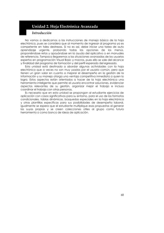  


        Unidad 2. Hoja Electrónica Avanzada 
        Introducción 

     No vamos a dedicarnos a las instrucciones de manejo básico de la hoja
electrónica, pues se considera que al momento de ingresar al programa ya es
competente en tales destrezas. Si no es así, debe iniciar una tarea de auto
aprendizaje urgente, probando todas las opciones de los menús,
proponiéndose retos y apoyándose en la ayuda del aplicativo o en manuales
de referencia. Tampoco llegaremos a las situaciones avanzadas de los usuarios
expertos en programación Visual Basic y macros, pues ello se sale del alcance
y finalidad del programa de formación y del perfil esperado del egresado.
     Esta unidad está destinada a abordar algunas actividades con la hoja
electrónica que a veces no son muy usadas por el usuario común, pero que
tienen un gran valor en cuanto a mejorar el desempeño en la gestión de la
información y su manejo otorga una ventaja competitiva inmediata a quien lo
logra. Estos aspectos están orientados a hacer de la hoja electrónica una
herramienta inteligente que permite al usuario encontrar soluciones, evidenciar
aspectos relevantes de su gestión, organizar mejor el trabajo e incluso
coordinar el trabajo con otras personas.
     Es necesario que en esta unidad se propongan al estudiante ejercicios de
aplicación con casos significativos para su entorno, para el uso de los formatos
condicionales, tablas dinámicas, búsquedas especiales en la hoja electrónica
y otras plantillas específicas para sus posibilidades de desempeño laboral,
igualmente se espera que el estudiante multiplique esas propuestas al generar
las suyas propias y se creen colecciones útiles al grupo como futura
herramienta o como banco de ideas de aplicación.




                                                                             68
 