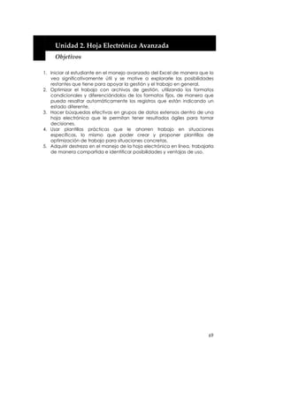  


     Unidad 2. Hoja Electrónica Avanzada 
     Objetivos 
 
1. Iniciar al estudiante en el manejo avanzado del Excel de manera que lo
   vea significativamente útil y se motive a explorarle las posibilidades
   restantes que tiene para apoyar la gestión y el trabajo en general.
2. Optimizar el trabajo con archivos de gestión, utilizando los formatos
   condicionales y diferenciándolos de los formatos fijos, de manera que
   pueda resaltar automáticamente los registros que están indicando un
   estado diferente.
3. Hacer búsquedas efectivas en grupos de datos extensos dentro de una
   hoja electrónica que le permitan tener resultados ágiles para tomar
   decisiones.
4. Usar plantillas prácticas que le ahorren trabajo en situaciones
   específicas, lo mismo que poder crear y proponer plantillas de
   optimización de trabajo para situaciones concretas.
5. Adquirir destreza en el manejo de la hoja electrónica en línea, trabajarla
   de manera compartida e identificar posibilidades y ventajas de uso.




                                                                          69
 