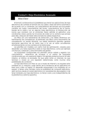  


        Unidad 2. Hoja Electrónica Avanzada 
        Ideas Clave 

    El formato condicional es la posibilidad que tienen las aplicaciones de hoja
electrónica de cambiar el formato de una celda y texto de forma automática
de acuerdo con su contenido. Las características del formato que se pueden
cambiar son todas: características del fondo, características de la fuente,
bordes de la celda y ya, en algunas hojas electrónicas, la introducción de
iconos que cambian con el contenido. Basta definirle al aplicativo unas
condiciones claras usando las funciones de orden en la ventana que provee
para ello y después de haber seleccionado las celdas respectivas.
    Los filtros son una herramienta de extracción y las tablas dinámicas son
herramientas de consolidación. El pretender usar filtros como herramienta de
consolidación no resulta eficiente. Las tablas dinámicas permiten generar
resúmenes ejecutivos de los datos que a la vez se están actualizando
simultáneamente con los cambios en los datos base.
    Las plantillas son modelos con cierto nivel de optimización, creados para
desarrollar una tarea específica sobre la hoja electrónica, como por ejemplo
una factura, cotización u otros formularios de gestión.
    Las búsquedas condicionales nos permiten ubicar valores y registros con
características      específicas de acuerdo a un patrón de búsqueda
condicionado por una operación lógica. Por ejemplo podemos buscar el valor
máximo, el mínimo, el promedio, los que estén entre un intervalo, los que
terminen o inicien en una expresión determinada, entre muchas otras
posibilidades de condición.
    La hoja electrónica en línea se usa a través de Internet y no requiere estar
instalada en su máquina, surge dentro de la tendencia de los aplicativos en
línea que si bien no logran un desarrollo equiparable a los instalados en un
equipo, sí tienen otras ventajas como la posibilidad de compartir aplicativos,
abrir archivos desde el correo electrónico sin necesidad de descargarlos ni de
tener instalada una hoja electrónica, no tienen costo y son independientes de
la plataforma o sistema operativo.




                                                                             70
 