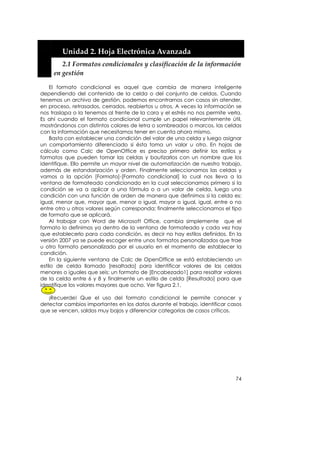  


         Unidad 2. Hoja Electrónica Avanzada 
          2.1 Formatos condicionales y clasificación de la información 
       en gestión 

    El formato condicional es aquel que cambia de manera inteligente
dependiendo del contenido de la celda o del conjunto de celdas. Cuando
tenemos un archivo de gestión, podemos encontrarnos con casos sin atender,
en proceso, retrasados, cerrados, reabiertos u otros. A veces la información se
nos traslapa o la tenemos al frente de la cara y el estrés no nos permite verla.
Es ahí cuando el formato condicional cumple un papel relevantemente útil,
mostrándonos con distintos colores de letra o sombreados o marcos, las celdas
con la información que necesitamos tener en cuenta ahora mismo.
    Basta con establecer una condición del valor de una celda y luego asignar
un comportamiento diferenciado si ésta toma un valor u otro. En hojas de
cálculo como Calc de OpenOffice es preciso primero definir los estilos y
formatos que pueden tomar las celdas y bautizarlos con un nombre que los
identifique. Ello permite un mayor nivel de automatización de nuestro trabajo,
además de estandarización y orden. Finalmente seleccionamos las celdas y
vamos a la opción [Formato]-[Formato condicional] lo cual nos lleva a la
ventana de formateado condicionado en la cual seleccionamos primero si la
condición se va a aplicar a una fórmula o a un valor de celda, luego una
condición con una función de orden de manera que definimos si la celda es:
igual, menor que, mayor que, menor o igual, mayor o igual, igual, entre o no
entre otro u otros valores según corresponda; finalmente seleccionamos el tipo
de formato que se aplicará.
    Al trabajar con Word de Microsoft Office, cambia simplemente que el
formato lo definimos ya dentro de la ventana de formateado y cada vez hay
que establecerlo para cada condición, es decir no hay estilos definidos. En la
versión 2007 ya se puede escoger entre unos formatos personalizados que trae
u otro formato personalizado por el usuario en el momento de establecer la
condición.
    En la siguiente ventana de Calc de OpenOffice se está estableciendo un
estilo de celda llamado [resaltado] para identificar valores de las celdas
menores o iguales que seis; un formato de [Encabezado1] para resaltar valores
de la celda entre 6 y 8 y finalmente un estilo de celda [Resultado] para que
identifique los valores mayores que ocho. Ver figura 2.1.

   ¡Recuerde! Que el uso del formato condicional le permite conocer y
detectar cambios importantes en los datos durante el trabajo, identificar casos
que se vencen, saldos muy bajos y diferenciar categorías de casos críticos.




                                                                             74
 