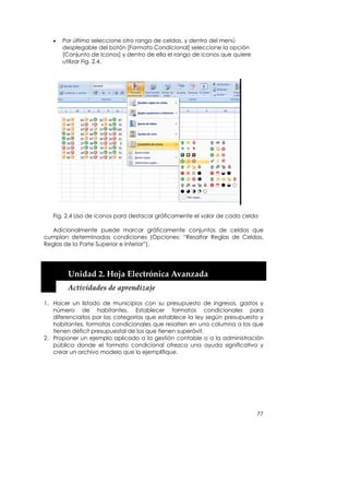 •   Por último seleccione otro rango de celdas, y dentro del menú
       desplegable del botón [Formato Condicional] seleccione la opción
       [Conjunto de Iconos] y dentro de ella el rango de iconos que quiere
       utilizar Fig. 2.4.




   Fig. 2.4 Uso de iconos para destacar gráficamente el valor de cada celda

   Adicionalmente puede marcar gráficamente conjuntos de celdas que
cumplan determinadas condiciones (Opciones: “Resaltar Reglas de Celdas,
Reglas de la Parte Superior e Inferior”).



    


        Unidad 2. Hoja Electrónica Avanzada 
        Actividades de aprendizaje 

1. Hacer un listado de municipios con su presupuesto de ingresos, gastos y
   número de habitantes. Establecer formatos condicionales para
   diferenciarlos por las categorías que establece la ley según presupuesto y
   habitantes, formatos condicionales que resalten en una columna a los que
   tienen déficit presupuestal de los que tienen superávit.
2. Proponer un ejemplo aplicado a la gestión contable o a la administración
   pública donde el formato condicional ofrezca una ayuda significativa y
   crear un archivo modelo que lo ejemplifique.




                                                                             77
 