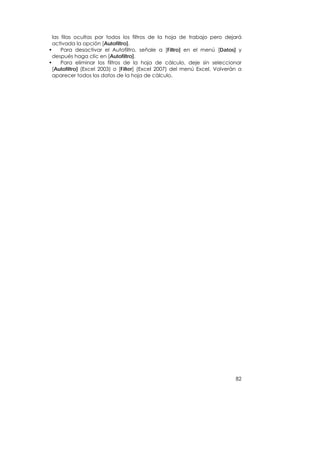 las filas ocultas por todos los filtros de la hoja de trabajo pero dejará
  activada la opción [Autofiltro].
•     Para desactivar el Autofiltro, señale a [Filtro] en el menú [Datos] y
  después haga clic en [Autofiltro].
•     Para eliminar los filtros de la hoja de cálculo, deje sin seleccionar
  [Autofiltro] (Excel 2003) o [Filter] (Excel 2007) del menú Excel. Volverán a
  aparecer todos los datos de la hoja de cálculo.




                                                                           82
 
