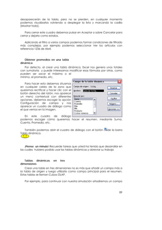 desaparecerán de la tabla, pero no se pierden, en cualquier momento
podemos visualizarlos volviendo a desplegar la lista y marcando la casilla
[Mostrar todo].

   Para cerrar este cuadro debemos pulsar en Aceptar o sobre Cancelar para
cerrar y dejarlo como estaba.

    Aplicando el filtro a varios campos podemos formar condiciones de filtrado
más complejas, por ejemplo podemos seleccionar Ver los artículos con
referencia 1236 de Abril.



   Obtener promedios en una tabla
dinámica
   Por defecto, al crear una tabla dinámica, Excel nos genera unos totales
con sumatoria y puede interesarnos modificar esas fórmulas por otras, como
pueden ser sacar el máximo o el
mínimo, el promedio, etc.

    Para hacer esto debemos situarnos
en cualquier celda de la zona que
queremos rectificar y hacer clic con el
botón derecho del ratón, nos aparece
un menú contextual con diferentes
opciones, debemos escoger la opción
Configuración de campo y nos
aparece un cuadro de diálogo como
el que vemos en la imagen.

  En este cuadro de diálogo
podemos escoger cómo queremos hacer el resumen, mediante Suma,
Cuenta, Promedio, etc.

   También podemos abrir el cuadro de diálogo con el botón        de la barra
Tabla dinámica.



    ¡Piense un minuto! Recuerde tareas que usted ha tenido que desarrollar en
las cuales hubiera podido usar las tablas dinámicas y abreviar su trabajo



   Tablas dinámicas      en   tres
dimensiones
    Crear una tabla en tres dimensiones no es más que añadir un campo más a
la tabla de origen y luego utilizarlo como campo principal para el resumen.
Estas tablas se llaman Cubos OLAP.

   Por ejemplo, para continuar con nuestra simulación añadiremos un campo



                                                                           89
 