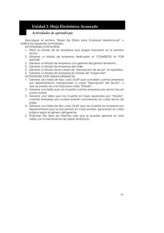 


        Unidad 2. Hoja Electrónica Avanzada 
        Actividades de aprendizaje 

   Descargue el archivo “Bases De Datos para Empresas Medianas.xls” y
realice las siguientes actividades:
   ACTIVIDADES CON FILTROS
   1. Filtrar un listado de las empresas que pagan impuestos en la primera
       fecha.
   2. Obtener un listado de empresas dedicadas al “COMERCIO AL POR
       MAYOR”
   3. Generar un listado de empresas con gerente del género femenino.
   4. Generar un listado de empresas del Valle.
   5. Generar un listado de las clases de “Descripción de sector” sin repetirlas.
   6. Generar un listado de empresas en estado de “Inspección”.
   ACTIVIDADES CON TABLAS DINÁMICAS
   1. Generar una tabla de tipo cubo OLAP que consolide cuántas empresas
       por departamento corresponden a cada “Descripción del Sector”, y
       que se pueda ver una hoja para cada “Estado”.
   2. Generar una tabla que nos muestre cuántas empresas por sector hay en
       cada ciudad.
   3. Generar una tabla que nos muestre en hojas separadas por “Estado”,
       cuántas empresas por ciudad estarán cancelando en cada fecha de
       pago.
   4. Generar una tabla de tipo cubo OLAP que nos muestre las empresas por
       departamento que se encuentran en cada estado, separando en cada
       página según el género del gerente.
   5. Proponer tres tipos de informes más que se puedan generar en esta
       tabla con la herramienta de tablas dinámicas.




                                                                              91
 