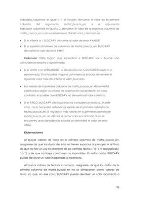 indicador_columnas es igual a 1, la función devuelve el valor de la primera
columna      del     argumento         matriz_buscar_en;    si   el       argumento
indicador_columnas es igual a 2, devuelve el valor de la segunda columna de
matriz_buscar_en y así sucesivamente. Si indicador_columnas es:

•   Si es inferior a 1, BUSCARV devuelve al valor de error #VALUE!

•   Si es superior al número de columnas de matriz_buscar_en, BUSCARV
    devuelve el valor de error #REF!

    Ordenado. Valor lógico que especifica si BUSCARV va a buscar una
coincidencia exacta o aproximada:

•   Si se omite o es VERDADERO, se devolverá una coincidencia exacta o
    aproximada. Si no localiza ninguna coincidencia exacta, devolverá el
    siguiente valor más alto inferior a valor_buscado.

•   Los valores de la primera columna de matriz_buscar_en deben estar
    clasificados según un criterio de ordenación ascendente; en caso
    contrario, es posible que BUSCARV no devuelva el valor correcto.

•   Si es FALSO, BUSCARV sólo buscará una coincidencia exacta. En este
    caso, no es necesario ordenar los valores de la primera columna de
    matriz_buscar_en. Si hay dos o más valores en la primera columna de
    matriz_buscar_en, se utilizará el primer valor encontrado. Si no se
    encuentra una coincidencia exacta, se devolverá el valor de error
    #N/A.

    Observaciones

    Al buscar valores de texto en la primera columna de matriz_buscar_en,
asegúrese de que los datos de ésta no tienen espacios al principio ni al final,
de que no hay un uso incoherente de las comillas rectas ( ' o " ) ni tipográficas (
‘ o “), y de que no haya caracteres no imprimibles. En estos casos, BUSCARV
puede devolver un valor inesperado o incorrecto.

    Al buscar valores de fechas o números, asegúrese de que los datos de la
primera columna de matriz_buscar_en no se almacenen como valores de
texto, ya que, en ese caso, BUSCARV puede devolver un valor incorrecto o




                                                                                 93
 
