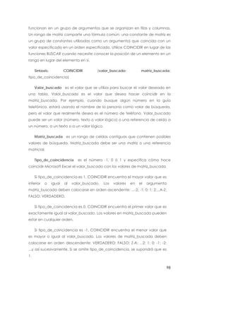 funcionan en un grupo de argumentos que se organizan en filas y columnas.
Un rango de matriz comparte una fórmula común; una constante de matriz es
un grupo de constantes utilizadas como un argumento) que coincida con un
valor especificado en un orden especificado. Utilice COINCIDIR en lugar de las
funciones BUSCAR cuando necesite conocer la posición de un elemento en un
rango en lugar del elemento en sí.

     Sintaxis:           COINCIDIR         (valor_buscado;           matriz_buscada;
tipo_de_coincidencia)

     Valor_buscado es el valor que se utiliza para buscar el valor deseado en
una tabla. Valor_buscado es el valor que desea hacer coincidir en la
matriz_buscada. Por ejemplo, cuando busque algún número en la guía
telefónica, estará usando el nombre de la persona como valor de búsqueda,
pero el valor que realmente desea es el número de teléfono. Valor_buscado
puede ser un valor (número, texto o valor lógico) o una referencia de celda a
un número, a un texto o a un valor lógico.

     Matriz_buscada es un rango de celdas contiguas que contienen posibles
valores de búsqueda. Matriz_buscada debe ser una matriz o una referencia
matricial.

     Tipo_de_coincidencia        es el número -1, 0 ó 1 y especifica cómo hace
coincidir Microsoft Excel el valor_buscado con los valores de matriz_buscada.

     Si tipo_de_coincidencia es 1, COINCIDIR encuentra el mayor valor que es
inferior   o     igual   al   valor_buscado.   Los   valores   en   el   argumento
matriz_buscada deben colocarse en orden ascendente: ...-2; -1; 0; 1; 2;...A-Z;
FALSO; VERDADERO.

     Si tipo_de_coincidencia es 0, COINCIDIR encuentra el primer valor que es
exactamente igual al valor_buscado. Los valores en matriz_buscada pueden
estar en cualquier orden.

     Si tipo_de_coincidencia es -1, COINCIDIR encuentra el menor valor que
es mayor o igual al valor_buscado. Los valores de matriz_buscada deben
colocarse en orden descendente: VERDADERO; FALSO; Z-A; ...2; 1; 0; -1; -2;
...y así sucesivamente. Si se omite tipo_de_coincidencia, se supondrá que es
1.


                                                                                 98
 