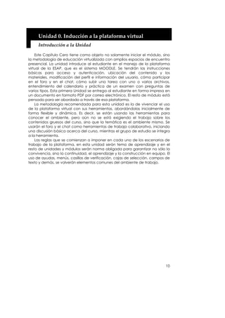 Unidad 0. Inducción a la plataforma virtual 
     Introducción a la Unidad 

    Este Capítulo Cero tiene como objeto no solamente iniciar el módulo, sino
la metodología de educación virtualizada con amplios espacios de encuentro
presencial. La unidad introduce al estudiante en el manejo de la plataforma
virtual de la ESAP, que es el sistema MOODLE. Se tendrán las instrucciones
básicas para acceso y autenticación, ubicación del contenido y los
materiales, modificación del perfil e información del usuario, cómo participar
en el foro y en el chat, cómo subir una tarea con uno o varios archivos,
entendimiento del calendario y práctica de un examen con preguntas de
varios tipos. Esta primera Unidad se entrega al estudiante en forma impresa en
un documento en formato PDF por correo electrónico. El resto de módulo está
pensado para ser abordado a través de esa plataforma.
    La metodología recomendada para esta unidad es la de vivenciar el uso
de la plataforma virtual con sus herramientas, abordándolas inicialmente de
forma flexible y dinámica. Es decir, se están usando las herramientas para
conocer el ambiente, pero aún no se está exigiendo el trabajo sobre los
contenidos gruesos del curso, sino que la temática es el ambiente mismo. Se
usarán el foro y el chat como herramientas de trabajo colaborativo, iniciando
una discusión básica acerca del curso, mientras el grupo de estudio se integra
a la herramienta.
    Las reglas que se comienzan a imponer en cada uno de los escenarios de
trabajo de la plataforma, en esta unidad serán tema de aprendizaje y en el
resto de unidades y módulos serán norma obligada para garantizar no sólo la
convivencia, sino la continuidad, el aprendizaje y la construcción en equipo. El
uso de ayudas, menús, casillas de verificación, cajas de selección, campos de
texto y demás, se volverán elementos comunes del ambiente de trabajo.




                                                                             10
 