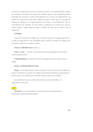 cuentan los argumentos que son números, fechas o la representación textual
de números. Se tienen en cuenta los valores lógicos y las representaciones
textuales de números escritos directamente en la lista de argumentos. Se
omiten los argumentos que sean valores de error o texto que no se puedan
traducir a números. Si un argumento es una matriz o una referencia, sólo se
considerarán los números de esa matriz o referencia. Se pasan por alto las
celdas vacías, valores lógicos, texto o valores de error de la matriz o de la
referencia.

   CONTARA

   Cuenta el número de celdas que no están vacías y los valores que hay en
la lista de argumentos. Use CONTARA para contar el número de celdas que
contienen datos en un rango o matriz.

   Sintaxis: CONTARA(valor1;valor2;...)

   Valor1, valor2... son de 1 a 255 argumentos que representan los valores
que se desea contar.

   CONTAR.BLANCO: Cuenta el número de celdas en blanco dentro de un
rango.

   Sintaxis: CONTAR.BLANCO(rango)

   Rango es el rango dentro del cual desea contar el número de celdas en
blanco. También se cuentan las celdas que incluyen fórmulas que devuelven ""
(texto vacío). Las celdas que contienen valores cero no se cuentan.

   Las anteriores funciones están disponibles en Microsoft Office, en
OpenOffice y en otros.




   ¡Sintetice! En un comprimido, las funciones de la hoja electrónica
estudiadas, para recordarlas luego.




                                                                             103
 