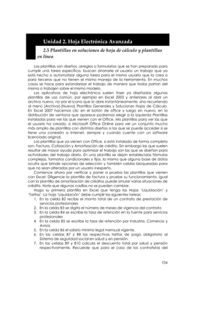  


          Unidad 2. Hoja Electrónica Avanzada 
          2.5 Plantillas en soluciones de hoja de cálculo y plantillas 
       en línea 

    Las plantillas son diseños, arreglos o formularios que se han preparado para
cumplir una tarea específica, buscan ahorrarle al usuario un trabajo que ya
está hecho o automatizar alguna tarea para el mismo usuario que la crea o
para terceros que no tienen el mismo manejo de la herramienta. En muchos
casos se hace para estandarizar el trabajo de manera que todos partan del
mismo o trabajen sobre el mismo modelo.
    Los aplicativos de hoja electrónica suelen traer ya diseñadas algunas
plantillas de uso común, por ejemplo en Excel 2003 y anteriores al abrir un
archivo nuevo, no por el icono que lo abre instantáneamente, sino recurriendo
al menú [Archivo]-[Nuevo] Plantillas Generales y Soluciones Hojas de Cálculo.
En Excel 2007 hacemos clic en el botón de office y luego en nuevo, en la
distribución de ventana que aparece podremos elegir a la izquierda Plantillas
Instaladas para ver las que vienen con el Office, Mis plantillas para ver las que
el usuario ha creado, o Microsoft Office Online para ver un conjunto mucho
más amplio de plantillas con distintos diseños a las que se puede acceder si se
tiene una conexión a Internet, siempre y cuando cuente con un software
licenciado original.
    Las plantillas que ya vienen con Office, si está instalado de forma completa
son: Factura, Cotización y Amortización de crédito. Sin embargo las que suelen
resultar de mayor ayuda para optimizar el trabajo son las que se diseñan para
actividades del trabajo diario. En una plantilla se dejan establecidas fórmulas
complejas, formatos condicionales y fijos, lo mismo que alguna base de datos
oculta que brinde opciones de selección y también celdas bloqueadas para
que no sean alteradas por un usuario inexperto.
    Comience ahora por verificar y poner a prueba las plantillas que vienen
con Excel: Diligencie la plantilla de factura y pruebe su funcionamiento, igual
con la plantilla de amortización de créditos puede simular varias situaciones de
crédito. Note que algunas casillas no se pueden cambiar.
    Haga su primera plantilla en Excel que tenga las Hojas ‘Liquidación’ y
‘Tarifas’. La hoja ‘Liquidación’ debe cumplir las siguientes tareas:
    1. En la celda B2 recibe el monto total de un contrato de prestación de
        servicios profesionales
    2. En la celda B3 se digita el número de meses de vigencia del contrato
    3. En la celda B4 se escribe la tasa de retención en la fuente para servicios
        profesionales
    4. En la celda B5 se escribe la tasa de retención por Industria, Comercio y
        Avisos
    5. En la celda B6 el salario mínimo legal mensual vigente.
    6. En las celdas B7 y B8 las respectivas tarifas de pago obligatorio al
        Sistema de seguridad social en salud y en pensión.
    7. En las celdas B9 y B10 calcula el descuento total por salud y pensión
        respectivamente. Recuerde que para el caso de los contratistas del



                                                                             104
 