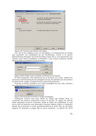 Figura 2.27 Ventana de formato de celdas
   Una vez se han elegido como no protegidas o no bloqueadas las celdas
que quedarán con posibilidad de ser modificadas, vamos a la opción
[Herramientas]-[Proteger documento]-[Hoja] luego de lo cual aparecerá una
ventana que solicita establecer contraseña y que incluso podemos decidir
dejar sin dicha contraseña pulsando [Enter].




   Figura 2.28 En Open Calc se solicita confirmar la contraseña
   En Word aparecen otros elementos en la ventana, los cuales definen las
acciones a permitir después de protegida la hoja, por ejemplo que se pueda o
no seleccionar casillas, cambiar formato, entre otras opciones.
   Cuando se intenta modificar una celda protegida de una hoja, aparece
una advertencia y el intento es infructuoso.




   Figura 2.29 Advertencia frente a celdas protegidas
   Finalmente veamos que para definir las celdas que deben tener un
contenido de manera condicional usamos la función ‘SI’. Según las normas
sobre seguridad social en Colombia, existe el criterio de solidaridad, el cual
busca que las personas que devengan mayores ingresos hagan un pequeño
aporte para alcanzar a cubrir económicamente el costo que los de bajos
ingresos no alcanzan a pagar. Ello se hace mediante un aporte de 1% al


                                                                          106
 