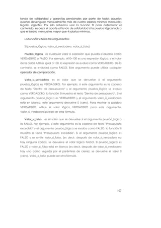 fondo de solidaridad y garantías pensionales por parte de todos aquellos
quienes devenguen mensualmente más de cuatro salarios mínimos mensuales
legales vigentes. Por ello sabemos usar la función SI para determinar el
contenido, es decir el aporte al fondo de solidaridad si la prueba lógica indica
que el salario mensual es mayor que 4 salarios mínimos.

   La función SI tiene tres argumentos:

   SI(prueba_lógica; valor_si_verdadero; valor_si_falso)

   Prueba_lógica es cualquier valor o expresión que pueda evaluarse como
VERDADERO o FALSO. Por ejemplo, A10=100 es una expresión lógica; si el valor
de la celda A10 es igual a 100, la expresión se evalúa como VERDADERO. De lo
contrario, se evaluará como FALSO. Este argumento puede utilizar cualquier
operador de comparación.

   Valor_si_verdadero    es el valor que se devuelve si el argumento
prueba_lógica es VERDADERO. Por ejemplo, si este argumento es la cadena
de texto "Dentro de presupuesto" y el argumento prueba_lógica se evalúa
como VERDADERO, la función SI muestra el texto "Dentro de presupuesto". Si el
argumento prueba_lógica es VERDADERO y el argumento valor_si_verdadero
está en blanco, este argumento devuelve 0 (cero). Para mostrar la palabra
VERDADERO, utilice el valor lógico VERDADERO para este argumento.
Valor_si_verdadero puede ser otra fórmula.

   Valor_si_falso   es el valor que se devuelve si el argumento prueba_lógica
es FALSO. Por ejemplo, si este argumento es la cadena de texto "Presupuesto
excedido" y el argumento prueba_lógica se evalúa como FALSO, la función SI
muestra el texto "Presupuesto excedido". Si el argumento prueba_lógica es
FALSO y se omite valor_si_falso, (es decir, después de valor_si_verdadero no
hay ninguna coma), se devuelve el valor lógico FALSO. Si prueba_lógica es
FALSO y valor_si_falso está en blanco (es decir, después de valor_si_verdadero
hay una coma seguida por el paréntesis de cierre), se devuelve el valor 0
(cero). Valor_si_falso puede ser otra fórmula.




                                                                            107
 