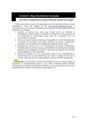 


        Unidad 2. Hoja Electrónica Avanzada 
        2.6 Libros compartidos en línea (Hoja de cálculo de Google) 

    Ahora intentaremos tener una experiencia con la hoja electrónica en línea
GoogleDocs. Para ello ingrese al sitio http://www.googledocs.com/ y
autentíquese con la misma contraseña y el usuario de Gmail. Luego intente las
siguientes actividades:
    1. Importe un archivo de Excel que tenga entre sus haberes a
       GoogleDocs, luego ábralo y compare el contenido. Tome apuntes de
       los problemas y limitaciones para que los comparta con sus
       compañeros en el foro.
    2. Cree una nueva hoja de cálculo en GoogleDocs en intente probar por
       lo menos 10 funciones que usted conozca en Excel u OpenCalc,
       verifique su funcionalidad en Google Docs. Siga tomando notas.
    3. Comparta el archivo con sus compañeros de grupo colaborativo.
       También abra los archivos que sus compañeros le compartan y hágales
       adiciones de contenido, formatos y operaciones. Exporte el resultado
       de GoogleDocs a PDF y guárdelo.
    4. Escriba un párrafo con sus conclusiones sobre el uso, posibilidades y
       perspectivas de la hoja electrónica en línea y cópielo al foro de la
       unidad ‘Hojas de cálculo colaborativas’ junto con los PDF que generó.

    ¡Recuerde! Los aplicativos en línea de Google son de uso libre y legal, no
requieren un licenciamiento para su uso. Otras empresas están también
trabajando en proponer aplicativos en línea, es así como podemos encontrar
liquidadores de créditos, simuladores, graficadores, etc.




                                                                          110
 