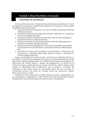  


         Unidad 2. Hoja Electrónica Avanzada 
         Actividades de aprendizaje 

     Con los datos del archivo “Base de Datos de Empresas Medianes.xls” hacer
las siguientes búsquedas y operaciones utilizando las funciones de búsqueda
avanzada vistas en la unidad:
     1. Encontrar el NIT de la empresa cuyo CIU es D2695 y presentar la fórmula
        utilizada para ello.
     2. Encontrar el representante legal de la empres “SAPUGA S.A.” y presentar
        la fórmula utilizada para ello.
     3. Calcular el número de empresas que tienen más de 100 empleados y
        presentar la fórmula utilizada para ello.
     4. Calcular el número de empresas que tiene entre 20 y 80 empleados y
        presentar la fórmula utilizada para ello.
     5. Hallar el monto total agregado de ventas de las empresas que pagan
        sus impuestos en la tercera fecha y presentar la fórmula utilizada para
        ello.
     6. Encontrar el nombre de la empresa cuya actividad es “Fabricación de
        instrumentos y aparatos para medir verificar ensayar” y presentar la
        fórmula utilizada para ello.
     Haga una plantilla en la cual se reciba como insumo la identificación de un
funcionario y la fecha de expedición para que en el área imprimible de la hoja
electrónica aparezca proyectada una certificación de salario devengado con
descuentos de nómina típicos y tiempo de experiencia a la fecha en la
institución. Haga su mejor esfuerzo en cuanto a formatos y diseño. Deben existir
celdas no disponibles para modificación por el usuario y funciones de
búsqueda a otra tabla donde se encuentren datos de por lo menos 15
funcionarios ficticios con datos de: nombre, fecha de vinculación, salario,
prima, descuentos y cargo.
     Participe en el foro virtual de la unidad ‘Hojas de cálculo colaborativas’ en
el cual presenta su experiencia y visión frente a las hojas de cálculo en línea y
retroalimenta las posiciones de por lo menos 5 de sus compañeros.




                                                                              111
 