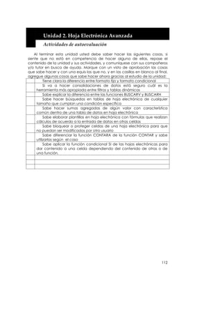  


        Unidad 2. Hoja Electrónica Avanzada 
        Actividades de autoevaluación 

    Al terminar esta unidad usted debe saber hacer las siguientes cosas, si
siente que no está en competencia de hacer alguna de ellas, repase el
contenido de la unidad y sus actividades, y comuníquese con sus compañeros
y/o tutor en busca de ayuda. Marque con un visto de aprobación las cosas
que sabe hacer y con una equis las que no, y en las casillas en blanco al final,
agregue algunas cosas que sabe hacer ahora gracias al estudio de la unidad:
          Tiene clara la diferencia entre formato fijo y formato condicional
          Si va a hacer consolidaciones de datos está seguro cuál es la
     herramienta más apropiada entre filtros y tablas dinámicas
          Sabe explicar la diferencia entre las funciones BUSCARV y BUSCARH
          Sabe hacer búsquedas en tablas de hoja electrónica de cualquier
     tamaño que cumplan una condición específica
          Sabe hacer sumas agregadas de algún valor con característica
     común dentro de una tabla de datos en hoja electrónica
          Sabe elaborar plantillas en hoja electrónica con fórmulas que realizan
     cálculos de acuerdo a la entrada de datos en otras celdas
          Sabe bloquear o proteger celdas de una hoja electrónica para que
     no puedan ser modificadas por otro usuario
          Sabe diferenciar la función CONTARA de la función CONTAR y sabe
     utilizarlas según el caso
          Sabe aplicar la función condicional SI de las hojas electrónicas para
     dar contenido a una celda dependiendo del contenido de otras o de
     una función.




                                                                            112
 