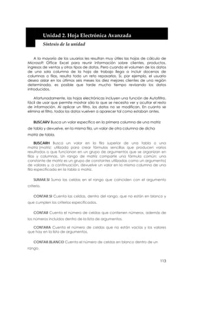  


            Unidad 2. Hoja Electrónica Avanzada 
            Síntesis de la unidad 


    A la mayoría de los usuarios les resultan muy útiles las hojas de cálculo de
Microsoft Office Excel para reunir información sobre clientes, productos,
ingresos de ventas y otros tipos de datos. Pero cuando el volumen de los datos
de una sola columna de la hoja de trabajo llega a incluir docenas de
columnas o filas, resulta todo un reto repasarlos. Si, por ejemplo, el usuario
desea aislar en los últimos seis meses los diez mejores clientes de una región
determinada, es posible que tarde mucho tiempo revisando los datos
introducidos.

    Afortunadamente, las hojas electrónicas incluyen una función de Autofiltro,
fácil de usar que permite mostrar sólo lo que se necesita ver y ocultar el resto
de información. Al aplicar un filtro, los datos no se modifican. En cuanto se
elimina el filtro, todos los datos vuelven a aparecer tal como estaban antes.


    BUSCARV Busca un valor específico en la primera columna de una matriz
de tabla y devuelve, en la misma fila, un valor de otra columna de dicha
matriz de tabla.

     BUSCARH Busca un valor en la fila superior de una tabla o una
matriz (matriz: utilizada para crear fórmulas sencillas que producen varios
resultados o que funcionan en un grupo de argumentos que se organizan en
filas y columnas. Un rango de matriz comparte una fórmula común; una
constante de matriz es un grupo de constantes utilizadas como un argumento)
de valores y, a continuación, devuelve un valor en la misma columna de una
fila especificada en la tabla o matriz.

    SUMAR.SI Suma las celdas en el rango que coinciden con el argumento
criterio.

    CONTAR.SI Cuenta las celdas, dentro del rango, que no están en blanco y
que cumplen los criterios especificados.

    CONTAR Cuenta el número de celdas que contienen números, además de
los números incluidos dentro de la lista de argumentos.

   CONTARA Cuenta el número de celdas que no están vacías y los valores
que hay en la lista de argumentos.

    CONTAR.BLANCO Cuenta el número de celdas en blanco dentro de un
rango.


                                                                            113
 