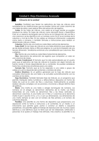  


        Unidad 2. Hoja Electrónica Avanzada 
        Glosario de la unidad 

    Autofiltro: Facilidad que tienen los aplicativos de hoja de cálculo para
autodetectar las clasificaciones que se pueden tomar por cada columna de
una tabla de datos, para aplicar filtros de extracción de registros.
    Celda: En las hojas de cálculo, una celda es el lugar donde se pueden
introducir los datos. En hojas de cálculo como Microsoft Excel u OpenOffice
Calc es un espacio rectangular que se forma en la intersección de una fila y
una columna y se les identifica con un nombre como C4 (C es el nombre de la
columna y 4 el de la fila). En las celdas se introduce información cualquiera
como texto o números, y también fórmulas o instrucciones para realizar un
determinado cálculo o tarea.
    Columna: Dentro de una matriz es cada hilera vertical de elementos.
    Cubo OLAP: En las hojas de cálculo es una tabla dinámica que además de
ser de doble entrada, tiene un filtro por páginas, lo cual da la impresión de una
tercera dimensión. Tendríamos entonces una consolidación por columnas, filas
y páginas.
    Fila: Dentro de una matriz es cada hilera horizontal de elementos.
    Filtro: Mecanismo de extracción de registros que comparten un valor en
una columna de clases.
    Formato Condicional: El formato que ha sido personalizado por el usuario
para que el aplicativo de hoja de cálculo lo muestre con algún formato de
fuente, borde o fondo dependiendo de su contenido. Se pueden establecer
hasta tres condiciones simultáneas para una celda.
    Formato Fijo: Formato que se le ha asignado a una celda o grupo de
celdas el cual no depende del contenido y cambios de estas.
    Gráfico Dinámico: Es un gráfico generado por la hoja de cálculo que
consolida información de una tabla y se actualiza automáticamente con los
cambios en los datos.
    Hoja Electrónica: También llamada Hoja de Cálculo, es un programa que
permite manipular datos numéricos y alfanuméricos dispuestos en forma de
tablas (la cual es la unión de filas y columnas). Habitualmente es posible
realizar cálculos complejos con ecuaciones y funciones y dibujar distintos tipos
de gráficas.
    Matriz: Una matriz es una tabla o arreglo rectangular de números. Los
números en el arreglo se denominan elementos de la matriz. Las líneas
horizontales en una matriz se denominan filas y las líneas verticales se
denominan columnas. A una matriz con m filas y n columnas se le denomina
matriz m-por-n (escrito m×n), y m y n son sus dimensiones. Las dimensiones de
una matriz siempre se dan con el número de filas primero y el número de
columnas después.
    Plantillas: Una plantilla es una forma de dispositivo que proporciona una
separación entre la forma o estructura y el contenido. Es un medio o un
instrumento que permite guiar, portar o construir un diseño o esquema
predefinido. Una plantilla agiliza el trabajo de reproducción de muchas copias
idénticas o casi idénticas (que no tiene que ser tan elaborado, sofisticado o
personal). Si se quiere un trabajo más refinado, más creativo, la plantilla no es


                                                                             116
 