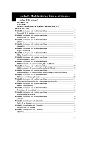  


         Unidad 3. Modelamiento y toma de decisiones 
         Índice de la Unidad 
  INFORMÁTICA I .......................................................................................................1
  ELECTIVA 1 ..............................................................................................................1
  ESCUELA SUPERIOR DE ADMINISTRACIÓN PÚBLICA ...................................1
INTRODUCCIÓN .......................................................................................................5
Unidad 0. Inducción a la plataforma virtual..............................................................9
  Contenido de la Unidad ............................................................................................9
Unidad 0. Inducción a la plataforma virtual............................................................10
  Introducción a la Unidad........................................................................................10
Unidad 0. Inducción a la plataforma virtual............................................................11
  Objetivos .................................................................................................................11
Unidad 0. Inducción a la plataforma virtual............................................................12
  Ideas Clave ..............................................................................................................12
Unidad 0. Inducción a la plataforma virtual............................................................13
  Mapa Conceptual ....................................................................................................13
Unidad 0. Inducción a la plataforma virtual............................................................14
  0.1 La Autenticación ...............................................................................................14
Unidad 0. Inducción a la plataforma virtual............................................................17
  0.2 Modificando el perfil .........................................................................................17
Unidad 0. Inducción a la plataforma virtual............................................................17
  0.3 Herramientas de comunicación: ¿Qué es el foro?.............................................17
Unidad 0. Inducción a la plataforma virtual............................................................20
  0.4 Herramientas de comunicación: El chat de Moodle.........................................20
Unidad 0. Inducción a la plataforma virtual............................................................21
  0.5 Herramientas de comunicación: Mensajería y el correo electrónico...............21
Unidad 0. Inducción a la plataforma virtual............................................................22
  0.6 Cómo subir tareas y trabajos............................................................................22
Unidad 0. Inducción a la plataforma virtual............................................................24
  0.7 Presentación de exámenes, encuestas y cuestionarios.....................................24
Unidad 0. Inducción a la plataforma virtual............................................................25
  0.8 Uso del calendario .............................................................................................25
Unidad 0. Inducción a la plataforma virtual............................................................26
  Actividades de aprendizaje.....................................................................................26
Unidad 0. Inducción a la plataforma virtual............................................................27
  Bibliografía y Webgrafía ........................................................................................27
Unidad 0. Inducción a la plataforma virtual............................................................28
  Glosario ...................................................................................................................28
Unidad 1. Introducción a la Ofimática .....................................................................31
  Índice de la Unidad .................................................................................................31
Unidad 1. Introducción a la Ofimática .....................................................................32
  Introducción a la unidad ........................................................................................32
Unidad 1. Introducción a la Ofimática .....................................................................33
  Objetivos .................................................................................................................33


                                                                                                                          119
 