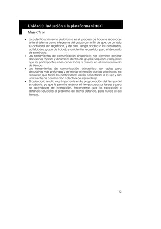 Unidad 0. Inducción a la plataforma virtual 
    Ideas Clave 

•   La autenticación en la plataforma es el proceso de hacerse reconocer
    ante el sistema como integrante del grupo con el fin de que, de un lado
    su actividad sea registrada, y de otro, tenga acceso a los contenidos,
    actividades, grupo de trabajo y ambientes requeridos para el desarrollo
    de su módulo.
•   Las herramientas de comunicación sincrónicas nos permiten generar
    discusiones rápidas y dinámicas dentro de grupos pequeños y requieren
    que los participantes estén conectados y atentos en el mismo intervalo
    de tiempo.
•   Las herramientas de comunicación asincrónica son aptas para
    discusiones más profundas y de mayor extensión que las sincrónicas, no
    requieren que todos los participantes estén conectados a la vez y son
    una fuente de construcción colectiva de aprendizaje.
•   El calendario resulta muy importante en la programación del tiempo del
    estudiante, ya que le permite reservar el tiempo para sus tareas y para
    las actividades de interacción. Recordemos que la educación a
    distancia soluciona el problema de dicha distancia, pero nunca el del
    tiempo.




                                                                        12
 