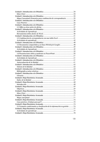 Unidad 1. Introducción a la Ofimática .....................................................................34
 Ideas Clave ..............................................................................................................34
Unidad 1. Introducción a la Ofimática .....................................................................35
 Mapa Conceptual: Elementos para combinación de correspondencia .................35
Unidad 1. Introducción a la Ofimática .....................................................................36
 Caso Práctico ..........................................................................................................36
Unidad 1. Introducción a la Ofimática .....................................................................37
 1.1 Office y otras suites de oficina .........................................................................37
Unidad 1. Introducción a la Ofimática .....................................................................39
 Actividades de Aprendizaje ....................................................................................39
 Herramientas útiles dentro de Word......................................................................40
Unidad 1. Introducción a la Ofimática .....................................................................41
 1.2 Combinación de correspondencia con una tabla Excel....................................41
 Actividades de aprendizaje.....................................................................................42
Unidad 1. Introducción a la Ofimática .....................................................................48
 1.3 Documentos compartidos y en línea (Writely de Google)...............................48
Unidad 1. Introducción a la Ofimática .....................................................................49
 Actividades de Aprendizaje ....................................................................................49
Unidad 1. Introducción a la Ofimática .....................................................................50
 1.4 Presentaciones útiles y modernas en PowerPoint ...........................................50
Unidad 1. Introducción a la Ofimática .....................................................................61
 Actividades de Aprendizaje ....................................................................................61
Unidad 1. Introducción a la Ofimática .....................................................................61
 Autoevaluación de la Unidad.................................................................................61
Unidad 1. Introducción a la Ofimática .....................................................................62
 Síntesis de la Unidad ..............................................................................................62
Unidad 1. Introducción a la Ofimática .....................................................................63
 Bibliografía y notas relativas ................................................................................63
Unidad 1. Introducción a la Ofimática .....................................................................64
 Glosario ...................................................................................................................64
Unidad 2. Hoja Electrónica Avanzada......................................................................67
 Índice de la Unidad .................................................................................................67
Unidad 2. Hoja Electrónica Avanzada......................................................................68
 Introducción ............................................................................................................68
Unidad 2. Hoja Electrónica Avanzada......................................................................69
 Objetivos .................................................................................................................69
Unidad 2. Hoja Electrónica Avanzada......................................................................70
 Ideas Clave ..............................................................................................................70
Unidad 2. Hoja Electrónica Avanzada......................................................................71
 Mapa conceptual .....................................................................................................71
Unidad 2. Hoja Electrónica Avanzada......................................................................72
 Caso práctico: ¡Trabajo para ya!!!.........................................................................72
Unidad 2. Hoja Electrónica Avanzada......................................................................74
 2.1 Formatos condicionales y clasificación de la información en gestión ...........74
Unidad 2. Hoja Electrónica Avanzada......................................................................77
 Actividades de aprendizaje.....................................................................................77
Unidad 2. Hoja Electrónica Avanzada......................................................................78


                                                                                                                         120
 