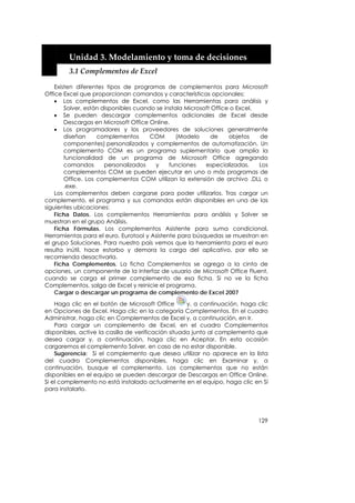  


        Unidad 3. Modelamiento y toma de decisiones 
        3.1 Complementos de Excel 

    Existen diferentes tipos de programas de complementos para Microsoft
Office Excel que proporcionan comandos y características opcionales:
    • Los complementos de Excel, como las Herramientas para análisis y
        Solver, están disponibles cuando se instala Microsoft Office o Excel.
    • Se pueden descargar complementos adicionales de Excel desde
        Descargas en Microsoft Office Online.
    • Los programadores y los proveedores de soluciones generalmente
        diseñan     complementos       COM       (Modelo     de     objetos   de
        componentes) personalizados y complementos de automatización. Un
        complemento COM es un programa suplementario que amplía la
        funcionalidad de un programa de Microsoft Office agregando
        comandos       personalizados   y     funciones    especializadas.    Los
        complementos COM se pueden ejecutar en uno o más programas de
        Office. Los complementos COM utilizan la extensión de archivo .DLL o
        .exe.
    Los complementos deben cargarse para poder utilizarlos. Tras cargar un
complemento, el programa y sus comandos están disponibles en una de las
siguientes ubicaciones:
    Ficha Datos. Los complementos Herramientas para análisis y Solver se
muestran en el grupo Análisis.
    Ficha Fórmulas. Los complementos Asistente para suma condicional,
Herramientas para el euro, Eurotool y Asistente para búsquedas se muestran en
el grupo Soluciones. Para nuestro país vemos que la herramienta para el euro
resulta inútil, hace estorbo y demora la carga del aplicativo, por ello se
recomienda desactivarla.
    Ficha Complementos. La ficha Complementos se agrega a la cinta de
opciones, un componente de la Interfaz de usuario de Microsoft Office Fluent,
cuando se carga el primer complemento de esa ficha. Si no ve la ficha
Complementos, salga de Excel y reinicie el programa.
    Cargar o descargar un programa de complemento de Excel 2007
    Haga clic en el botón de Microsoft Office        y, a continuación, haga clic
en Opciones de Excel. Haga clic en la categoría Complementos. En el cuadro
Administrar, haga clic en Complementos de Excel y, a continuación, en Ir.
    Para cargar un complemento de Excel, en el cuadro Complementos
disponibles, active la casilla de verificación situada junto al complemento que
desea cargar y, a continuación, haga clic en Aceptar. En esta ocasión
cargaremos el complemento Solver, en caso de no estar disponible.
    Sugerencia: Si el complemento que desea utilizar no aparece en la lista
del cuadro Complementos disponibles, haga clic en Examinar y, a
continuación, busque el complemento. Los complementos que no están
disponibles en el equipo se pueden descargar de Descargas en Office Online.
Si el complemento no está instalado actualmente en el equipo, haga clic en Sí
para instalarlo.




                                                                             129
 