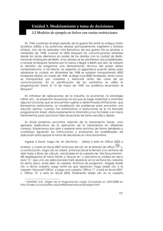  


         Unidad 3. Modelamiento y toma de decisiones 
         3.2 Modelos de ejemplo en Solver con varias restricciones 


    En 1946 comienza el largo período de la guerra fría entre la antigua Unión
Soviética (URSS) y las potencias aliadas (principalmente, Inglaterra y Estados
Unidos). Uno de los episodios más llamativos de esa guerra fría se produjo a
mediados de 1948, cuando la URSS bloqueó las comunicaciones terrestres
desde las zonas alemanas en poder de los aliados con la ciudad de Berlín,
iniciando el bloqueo de Berlín. A los aliados se les plantearon dos posibilidades:
o romper el bloqueo terrestre por la fuerza o llegar a Berlín por aire. Se adoptó
la decisión de programar una demostración técnica del poder aéreo
norteamericano; a tal efecto, se organizó un gigantesco puente aéreo para
abastecer la ciudad: en diciembre de 1948 se estaban transportando 4500
toneladas diarias; en marzo de 1949, se llegó a las 8000 toneladas, tanto como
se transportaba por carretera y ferrocarril antes del corte de las
comunicaciones. En la planificación de los suministros se utilizó la
programación lineal. El 12 de mayo de 1949, los soviéticos levantaron el
bloqueo3

    En infinidad de aplicaciones de la industria, la economía, la estrategia
militar, etc., se presentan situaciones en las que se exige maximizar o minimizar
algunas funciones que se encuentran sujetas a determinadas limitaciones, que
llamaremos restricciones. La modelación de problemas para encontrar una
solución óptima, cuando nos enfrentamos a restricciones se le ha llamado
programación lineal. Afortunadamente la informática nos ha traído a la mano
herramientas para solucionar tales situaciones de forma sencilla y rápida.

   En Excel podemos encontrar además de la herramienta Solver, unos
ejemplos explicativos de la aplicación de la herramienta en diferentes
campos. Empecemos por abrir y explorar estos archivos de forma detallada y
cuidadosa siguiendo las instrucciones y evaluando las posibilidades de
aplicación para apoyar la toma de decisiones en otros escenarios.

   Ingrese a Excel, haga clic en [Archivo] - [Abrir] si está en Office 2003 o
anterior, y si está en Excel 2007 entonces dé clic en el símbolo de office      y,
a continuación, haga clic en [Abrir], entonces Excel le llevará a la ventana de
abrir hojas y libros de cálculo, ubicándole en la carpeta de ‘Mis Documentos’.
Allí desplegamos el menú frente a ‘Buscar en’ y ubicamos la unidad de disco
duro ‘C:’ que una vez seleccionada hará aparecer en la ventana las carpetas
en dicho disco, entre ellas la carpeta ‘Archivos de programa’. Hágale doble
clic a dicha carpeta, luego entre las que aparecen haga doble clic a la
carpeta ‘Microsoft Office’ y luego a la carpeta ‘Office 11’ si está en Excel 2007,
u ‘Office 10’ si está en Excel 2003, finalmente doble clic en la carpeta


   3  DANTZIG G.B., Origen de la Programación Lineal. Consultado el 14/07/2008 en
http://thales.cica.es/rd/Recursos/rd98/Matematicas/29/origen.html


                                                                              131
 