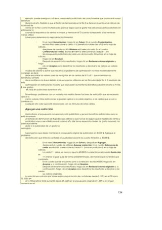 ejemplo, puede averiguar cuál es el presupuesto publicitario de cada trimestre que produce el mayor
beneficio
      durante el año. Debido a que el factor de temporada en la fila 3 se tiene en cuenta en el cálculo de
la unidad de
      ventas en la fila 5 como multiplicador, parece lógico que se gaste más del presupuesto publicitario en
el trimestre T4
      cuando la respuesta a las ventas es mayor, y menos en el T3 cuando la respuesta a las ventas es
menor. Utilice
      Solver para determinar la mejor dotación trimestral.

                n        En el menú Herramientas, haga clic en Solver. En el cuadro Celda objetivo,
                         escriba f15 o seleccione la celda F15 (beneficios totales del año) en la hoja de
                    cálculo.
                         Asegúrese de que la opción Máximo está seleccionada. En el cuadro
                         Cambiando las celdas, escriba b11:e11 o seleccione las celdas B11:E11
                         (el presupuesto publicitario de cada uno de los cuatro trimestres) en la hoja de
                    cálculo.
                         Haga clic en Resolver.
                  n
                         Después de examinar los resultados, haga clic en Restaurar valores originales y
                    haga
                         clic en Aceptar para desestimar los resultados y devolver a las celdas sus valores
                    originales.
      Acaba de solicitar a Solver que resuelva un problema de optimización no lineal moderadamente
complejo, es decir,
      debe encontrar los valores para las incógnitas en las celdas de B11 a E11 que maximizan los
beneficios. Se trata
      de un problema no lineal debido a los exponentes utilizados en las fórmulas de la fila 5. El resultado de
esta
      optimización sin restricciones muestra que se pueden aumentar los beneficios durante el año a 79.706
$ si se gastan
       89.706 $ en publicidad durante el año.

     Sin embargo, problemas con un modelo más realista tienen factores de restricción que es necesario
aplicar a
     ciertos valores. Estas restricciones se pueden aplicar a la celda objetivo, a las celdas que se van a
cambiar o a
     cualquier otro valor que esté relacionado con las fórmulas de estas celdas.

    Agregar una restricción

      Hasta ahora, el presupuesto recupera el costo publicitario y genera beneficios adicionales, pero se
está alcanzado
      un estado de disminución de flujo de caja. Debido a que nunca es seguro que el modelo de ventas y
      publicidad vaya a ser válido para el próximo año (de forma especial a niveles de gasto mayores), no
parece prudente
      dotar a la publicidad de un gasto no
restringido.

    Supongamos que desea mantener el presupuesto original de publicidad en 40.000 $. Agregue el
problema
    de restricción que limita la cantidad en publicidad durante los cuatro trimestres a 40.000 $.

                n         En el menú Herramientas, haga clic en Solver y después en Agregar.
                          Aparecerá el cuadro de diálogo Agregar restricción. En el cuadro Referencia de
                          celda, escriba f11 o seleccione la celda F11 (total en publicidad) en la hoja de
                     cálculo.
                          La celda F11 debe ser menor o igual a 40.000 $. La relación en el cuadro Restricción
                     es
                          <= (menor o igual que) de forma predeterminada, de manera que no tendrá que
                     cambiarla.
                          En el cuadro que se encuentra junto a la relación, escriba 40000. Haga clic en
                          Aceptar y, a continuación, haga clic en Resolver.
                  n       Después de examinar los resultados, haga clic en Restaurar valores originales y, a
                          continuación, haga clic en Aceptar para desestimar los resultados y devolver a las
                     celdas
                          sus valores originales.
     La solución encontrada por Solver realiza una dotación de cantidades desde 5.117 $ en el T3 hasta
15.263 $ en
     el T4. El beneficio total aumentó desde 69.662 $ en el presupuesto original a 71.447 $, sin ningún
aumento en el



                                                                                                            134
 