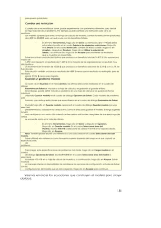 presupuesto publicitario.

    Cambiar una restricción

     Cuando utilice Microsoft Excel Solver, puede experimentar con parámetros diferentes para decidir
     la mejor solución de un problema. Por ejemplo, puede cambiar una restricción para ver si los
resultados
     son mejores o peores que antes. En la hoja de cálculo de muestra, cambie la restricción en publicidad
     de 4.000 $ a 50.000 $ para ver qué ocurre con los beneficios totales.

                n       En el menú Herramientas, haga clic en Solver. La restricción, $F$11<=40000 debe
                        estar seleccionada en el cuadro Sujetas a las siguientes restricciones. Haga clic
                        en Cambiar. En el cuadro Restricción, cambie de 40000 a 50000. Haga clic en
                        Aceptar y después en Resolver. Haga clic en Utilizar la solución de
                        Solver y, a continuación, haga clic en Aceptar para mantener los resultados
                        que se muestran en la pantalla.
      Solver encontrará una solución óptima que produzca un beneficio total de 74.817 $. Esto supone una
mejora de
      3.370 $ con respecto al resultado de 71.447 $. En la mayoría de las organizaciones no resultará muy
difícil justificar
      un incremento en inversión de 10.000 $ que produzca un beneficio adicional de 3.370 $ o un 33,7% de
flujo de caja.
      Esta solución también produce un resultado de 4.889 $ menos que el resultado no restringido, pero es
necesario
      gastar 39.706 $ menos para lograrlo.
    Guardar un problema modelo

     Al hacer clic en Guardar en el menú Archivo, las últimas selecciones realizadas en el cuadro de
diálogo
     Parámetros de Solver se vinculan a la hoja de cálculo y se grabarán al guardar el libro.
     Sin embargo, puede definir más de un problema en una hoja de cálculo si las guarda de forma
individual
     utilizando Guardar modelo en el cuadro de diálogo Opciones de Solver. Cada modelo de problema
está
     formado por celdas y restricciones que se escribieron en el cuadro de diálogo Parámetros de Solver.

     Cuando haga clic en Guardar modelo, aparecerá el cuadro de diálogo Guardar modelo con una
selección
     predeterminada, basada en la celda activa, como el área para guardar el modelo. El rango sugerido
incluirá
     una celda para cada restricción además de tres celdas adicionales. Asegúrese de que este rango de
celdas
     se encuentre vacío en la hoja de cálculo.

                n        En el menú Herramientas, haga clic en Solver y después en Opciones.
                         Haga clic en Guardar modelo. En el cuadro Seleccionar área del
                         modelo, escriba h15:h18 o seleccione las celdas H15:H18 en la hoja de cálculo.
                         Haga clic en Aceptar.
    Nota También puede escribir una referencia a una sola celda en el cuadro Seleccionar área del
modelo.
    Solver utilizará esta referencia como la esquina superior izquierda del rango en el que copiará las
especificaciones
    del
problema.

     Para cargar estas especificaciones de problemas más tarde, haga clic en Cargar modelo en el
cuadro
     de diálogo Opciones de Solver, escriba h15:h18 en el cuadro Seleccionar área del modelo o
seleccione
     las celdas H15:H18 en la hoja de cálculo de muestra y, a continuación, haga clic en Aceptar. Solver
mostrará
     un mensaje ofreciendo la posibilidad de restablecer las opciones de configuración actuales de Solver
con las
     configuraciones del modelo que se está cargando. Haga clic en Aceptar para continuar.


   Veamos entonces las ecuaciones que construyen el modelo para mayor
claridad:



                                                                                                          135
 