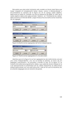 Recuerde que para estar haciendo este modelo en Excel usted tiene que
haber cargado el complemento Solver. Ahora, vamos a [Datos]-[Solver] y
encontraremos la ventana de la figura 3.5. En el campo celda objetivo,
seleccione la celda F4. También nos sirve la referencia fija $F$4. En valor de la
celda objetivo debe estar seleccionado ‘Máximo’, en ‘Cambiando las celdas’
seleccionamos el intervalo B2:B3. Luego introducimos las restricciones haciendo
clic en agregar:




   Figura 3.6 Restricciones agregadas de forma independiente




   Figura 3.7 Restricciones agregadas en una sola orden

   Mientras que en la figura 3.6 se han agregado las dos restricciones una por
una como independientes, una vez se escribe la primera, se hace clic en
[Agregar] nuevamente y se procede a escribir la otra. En la figura 3.7 se
muestra otra alternativa igualmente válida y que además ahorra trabajo en la
cual aprovechando la proximidad de las celdas respectivas se seleccionan
ambas restricciones con una sola instrucción, caso en el cual no hacemos clic
en el botón [Agregar] sino en el botón [Aceptar].




                                                                             139
 