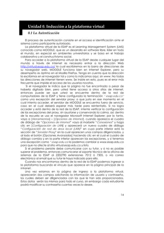 Unidad 0. Inducción a la plataforma virtual 
     0.1 La Autenticación 

    El proceso de autenticación consiste en el acceso e identificación ante el
sistema como participante autorizado.
    La plataforma virtual de la ESAP es el Learning Management System (LMS)
conocido como MOODLE, que es un desarrollo en software libre, líder en todo
el mundo, en especial en ambientes universitarios y se basa en el trabajo
colaborativo y el constructivismo social.
    Para acceder a la plataforma virtual de la ESAP desde cualquier lugar del
mundo a través de Internet es necesario entrar a la dirección Web
http://virtual.esap.edu.co/ la cual escribiremos en la barra de direcciones de
su navegador web. MOODLE funciona bien en Internet Explorer, pero su
desempeño es óptimo en el Mozilla FireFox. Tenga en cuenta que la dirección
la escribimos en el navegador tal y como lo indicamos aquí, sin www. No todas
las direcciones de Internet tienen www. Se insiste en esto, pues es el error más
frecuente que impide el acceso de los usuarios novatos.
     Si el navegador le indica que la página no fue encontrada a pesar de
haberla digitado bien, pero usted tiene acceso a otros sitios de internet,
entonces puede ser que usted se encuentre dentro de la red de
computadores de la ESAP y tiene configurada la terminación “.esap.edu.co”
como una excepción del servidor proxy; o que justo en ese momento en el
cual intenta acceder, el servidor de MOODLE se encuentra fuera de servicio,
caso en el cual deberá esperar más tarde para reintentarlo. Si no logra
acceder y está dentro de la red de la ESAP, intente verificar la configuración
de las excepciones del proxy, sin asustarse y conservando la calma, así: dentro
de la escuela se usa el navegador Microsoft Internet Explorer; por lo tanto,
vaya a [Herramientas] – [Opciones de Internet], cuando aparezca el cuadro
de diálogo de “Opciones de Internet” vaya al marbete “Conexiones” y haga
clic en [Configuración de LAN] y aparecerá un nuevo cuadro de diálogo
“Configuración de red de área local (LAN)” en cuya parte inferior está la
sección de “Servidor Proxy” en la cual aparecen unos campos diligenciados, y
al lado el botón [Opciones Avanzadas] haciendo clic en el cual el cuadro de
diálogo cambia y en la parte inferior aparecen las excepciones, y si tenemos
una excepción como *.esap.edu.co la podemos cambiar a www.esap.edu.co
para que no afecte al sitio virtual.esap.edu.co y listo.
    Si el problema persiste debe comunicarse con su tutor, y si no es posible
superar el problema, entonces comunicarse al soporte técnico de la oficina de
sistemas de la ESAP al 2202790 extensiones 7012 ó 7305, o vía correo
electrónico al email que su tutor le haya indicado para ello.
    Cuando nos encontramos dentro de la red de la ESAP podemos ingresar a
la plataforma buscando el vínculo que aparece en la página principal de la
intranet.
    Una vez estamos en la página de ingreso a la plataforma virtual,
aparecerán dos campos solicitando la información de usuario y contraseña,
los cuales deben ser diligenciados con los que le han sido proporcionados.
Estos datos serán los mismos para todo el curso, sin embargo cada estudiante
podrá modificar su contraseña cuantas veces lo desee.


                                                                             14
 