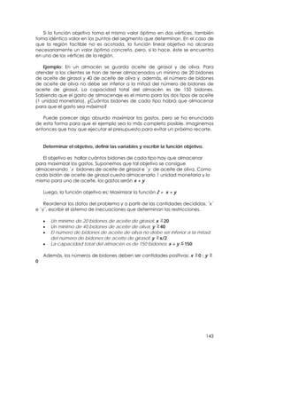 Si la función objetivo toma el mismo valor óptimo en dos vértices, también
toma idéntico valor en los puntos del segmento que determinan. En el caso de
que la región factible no es acotada, la función lineal objetivo no alcanza
necesariamente un valor óptimo concreto, pero, si lo hace, éste se encuentra
en uno de los vértices de la región.

    Ejemplo: En un almacén se guarda aceite de girasol y de oliva. Para
atender a los clientes se han de tener almacenados un mínimo de 20 bidones
de aceite de girasol y 40 de aceite de oliva y, además, el número de bidones
de aceite de oliva no debe ser inferior a la mitad del número de bidones de
aceite de girasol. La capacidad total del almacén es de 150 bidones.
Sabiendo que el gasto de almacenaje es el mismo para los dos tipos de aceite
(1 unidad monetaria). ¿Cuántos bidones de cada tipo habrá que almacenar
para que el gasto sea máximo?

   Puede parecer algo absurdo maximizar los gastos, pero se ha enunciado
de esta forma para que el ejemplo sea lo más completo posible. Imaginemos
entonces que hay que ejecutar el presupuesto para evitar un próximo recorte.


    Determinar el objetivo, definir las variables y escribir la función objetivo.

   El objetivo es hallar cuántos bidones de cada tipo hay que almacenar
para maximizar los gastos. Suponemos que tal objetivo se consigue
almacenando ´x´ bidones de aceite de girasol e ´y´ de aceite de oliva. Como
cada bidón de aceite de girasol cuesta almacenarlo 1 unidad monetaria y lo
mismo para uno de aceite, los gastos serán x + y

    Luego, la función objetivo es: Maximizar la función Z = x + y

    Reordenar los datos del problema y a partir de las cantidades decididas, ´x´
e ´y´, escribir el sistema de inecuaciones que determinan las restricciones.

    •   Un mínimo de 20 bidones de aceite de girasol: x 20
    •   Un mínimo de 40 bidones de aceite de oliva: y 40
    •   El número de bidones de aceite de oliva no debe ser inferior a la mitad
        del número de bidones de aceite de girasol: y x/2
    •   La capacidad total del almacén es de 150 bidones: x + y 150

    Además, los números de bidones deben ser cantidades positivas: x          0;y
0




                                                                                    143
 