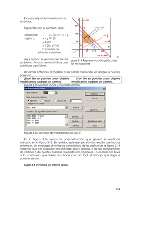 Expresar el problema en la forma
estándar.

   Siguiendo con el ejemplo, sería:

   Maximizar:           Z = f(x,y) = x + y
   sujeto a:       x + y 150
                   y x/2
                   x 20 ; y 40
                   El número de
                bidones es entero
                                                                                Fi
   Aquí termina el planteamiento del         gura 3.14 Representación gráfica de
problema. Para su resolución hay que         las restricciones
continuar con Solver:

   Llevamos entonces el modelo a las celdas, haciendo un arreglo a nuestro
parecer:
   ¡Error! No se pueden crear objetos        ¡Error! No se pueden crear objetos
modificando códigos de campo.             modificando códigos de campo.
   Figura 3.15 Modelo inicial y resultado óptimo




   Figura 3.16 Ventana de Parámetros de Solver

    En la figura 3.16 vemos la parametrización que generó el resultado
indicado en la figura 3.15. En realidad este ejemplo es más sencillo que los dos
anteriores, sin embargo al revisar la complejidad de la gráfica de la figura 3.14
notamos que por cualquier otro método: sea el gráfico, o de de comparación
de vértices o de pivotes, hubiera resultado mas complejo. Lo anterior nos lleva
a la conclusión que Solver nos hace casi tan fácil el trabajo que llega a
parecer simple.

   Caso 3.4 Vivienda de interés social




                                                                               144
 