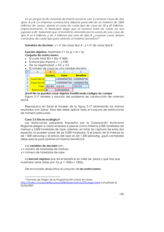 En un proyecto de vivienda de interés social se van a construir casas de dos
tipos: A y B. La empresa constructora dispone para ello de un máximo de 1800
millones de pesos, siendo el coste de cada tipo de casa de 30 y 20 millones,
respectivamente. El Municipio exige que el número total de casas no sea
superior a 80. Sabiendo que el beneficio obtenido por la venta de una casa de
tipo A es 4 millones y de 3 millones por una de tipo B, ¿cuántas casas deben
construirse de cada tipo para obtener el máximo beneficio?

   Variables de decisión: x = nº de casas tipo A ; y = nº de casas tipo B

   Función objetivo: Maximizar Z = f(x,y) = 4x + 3y
   Conjunto de restricciones:
   • El coste total 30x + 20y 1800.
   • El Municipio impone x + y 80.
   • De no negatividad: x 0, y 0.
   • El número de casas es una variable discreta




   ¡Error! No se pueden crear objetos modificando códigos de campo.
   Figura 3.17 Modelo y solución del problema de construcción de vivienda
social

   Reproduzca en Excel el modelo de la figura 3.17 obteniendo los mismos
resultados con Solver. Para ello debe aplicar todo el conjunto de restricciones
de manera adecuada.

   Caso 3.5 Efecto ecológico4
   Las restricciones pesqueras impuestas por la Corporación Autónoma
Regional obligan a cierta empresa a pescar como máximo 2.000 toneladas de
merluza y 2.000 toneladas de rape, además, en total, las capturas de estas dos
especies no pueden pasar de las 3.000 toneladas. Si el precio de la merluza es
de 1.000 pesos/kg y el precio del rape es de 1.500 pesos/kg, ¿qué cantidades
debe pescar para obtener el máximo beneficio?

    Las variables de decisión son:
x = número de toneladas de merluza
y = número de toneladas de rape

  La función objetivo que da el beneficio en miles de pesos y que hay que
maximizar viene dada por: f(x,y) = 1000x + 1500y

   Del enunciado deducimos el conjunto de las restricciones:


    4 Tomado de Origen de la Programación Lineal, en Línea:

http://thales.cica.es/rd/Recursos/rd98/Matematicas/29/origen.html consultado el
02/06/2007


                                                                                  145
 