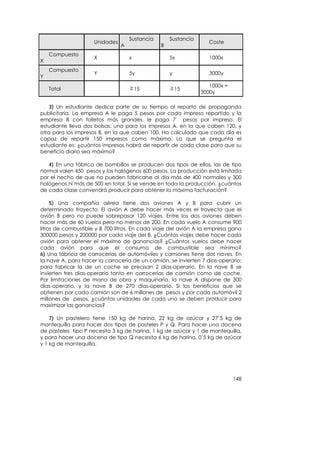 Sustancia       Sustancia
                     Unidades                                      Coste
                                A               B
    Compuesto
                     X              x               5x             1000x
X
    Compuesto
                     Y              5y              y              3000y
Y
                                                                   1000x +
    Total                               15              15
                                                                3000y

    3) Un estudiante dedica parte de su tiempo al reparto de propaganda
publicitaria. La empresa A le paga 5 pesos por cada impreso repartido y la
empresa B con folletos más grandes, le paga 7 pesos por impreso. El
estudiante lleva dos bolsas: una para los impresos A, en la que caben 120, y
otra para los impresos B, en la que caben 100. Ha calculado que cada día es
capaz de repartir 150 impresos como máximo. Lo que se pregunta el
estudiante es: ¿cuántos impresos habrá de repartir de cada clase para que su
beneficio diario sea máximo?

   4) En una fábrica de bombillos se producen dos tipos de ellas, las de tipo
normal valen 450 pesos y los halógenos 600 pesos. La producción está limitada
por el hecho de que no pueden fabricarse al día más de 400 normales y 300
halógenos ni más de 500 en total. Si se vende en toda la producción, ¿cuántos
de cada clase convendrá producir para obtener la máxima facturación?

     5) Una compañía aérea tiene dos aviones A y B para cubrir un
determinado trayecto. El avión A debe hacer más veces el trayecto que el
avión B pero no puede sobrepasar 120 viajes. Entre los dos aviones deben
hacer más de 60 vuelos pero no menos de 200. En cada vuelo A consume 900
litros de combustible y B 700 litros. En cada viaje del avión A la empresa gana
300000 pesos y 200000 por cada viaje del B. ¿Cuántos viajes debe hacer cada
avión para obtener el máximo de ganancias? ¿Cuántos vuelos debe hacer
cada avión para que el consumo de combustible sea mínimo?
6) Una fábrica de carrocerías de automóviles y camiones tiene dos naves. En
la nave A, para hacer la carrocería de un camión, se invierten 7 días-operario;
para fabricar la de un coche se precisan 2 días-operario. En la nave B se
invierten tres días-operario tanto en carrocerías de camión como de coche.
Por limitaciones de mano de obra y maquinaria, la nave A dispone de 300
días-operario, y la nave B de 270 días-operario. Si los beneficios que se
obtienen por cada camión son de 6 millones de pesos y por cada automóvil 2
millones de pesos, ¿cuántas unidades de cada uno se deben producir para
maximizar las ganancias?

    7) Un pastelero tiene 150 kg de harina, 22 kg de azúcar y 27’5 kg de
mantequilla para hacer dos tipos de pasteles P y Q. Para hacer una docena
de pasteles tipo P necesita 3 kg de harina, 1 kg de azúcar y 1 de mantequilla,
y para hacer una docena de tipo Q necesita 6 kg de harina, 0’5 kg de azúcar
y 1 kg de mantequilla.




                                                                             148
 