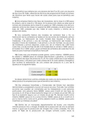 El beneficio que obtiene por una docena de tipo P es 20 y por una docena
de tipo Q es 30. Halle, utilizando las técnicas de programación lineal, el número
de docenas que tiene que hacer de cada clase para que el beneficio sea
máximo.

    8) Una empresa fabrica dos tipos de rotuladores: de la clase A a 200 pesos
la unidad y de la clase B a 150 pesos. En la producción diaria se sabe que el
número de rotuladores de la clase B no supera en 1000 unidades a los de la A;
además, entre las dos clases no superan las 3000 unidades y la de la clase B no
baja de 1000 unidades por día. Hallar el costo máximo y mínimo de la
producción diaria.

    9) Una compañía fabrica dos modelos de sombrero: Bae y Viz. La
fabricación de los sombreros se realiza en las secciones de moldeado, pintura
y montaje. La fabricación de cada modelo Bae requiere 2 horas de
moldeado, 3 de pintura y una de montaje. La fabricación del modelo Viz
requiere 3 horas de moldeado, 2 de pintura y una de montaje. Las secciones
de moldeado y pintura disponen, cada una, de un máximo de 1.500 horas
cada mes, y la de montaje de 600. Si el modelo Bae se vende a 10000 pesos y
el modelo Viz a 12000 pesos, ¿qué cantidad de sombreros de cada tipo ha de
fabricar para maximizar el beneficio mensual?

    10) Cada mes una empresa puede gastar, como máximo, 1000000 pesos
En salarios y 1800000 pesos en energía (electricidad y gasolina). La empresa
sólo elabora dos tipos de productos A y B. Por cada unidad de A que elabora
gana 80 pesos, y 50 pesos por cada unidad de B. El coste salarial y energético
que acarrea la elaboración de una unidad del producto A y una del B
aparece en la siguiente tabla:

                                               A       B
                         Coste salarial        200     100
                         Coste energético      100     300

  Se desea determinar cuántas unidades de cada uno de los productos A y B
debe producir la empresa para que el beneficio sea máximo.

    11) Dos empresas Industriales y Comerciales del Estado han decidido
democratizar su propiedad y buscar así nuevos recursos. Para ello, han emitido
acciones que pueden ser compradas por los trabajadores o por personas
particulares. Una persona tiene 500000 pesos para invertir en dos tipos de
acciones A y B. El tipo A tiene bastante riesgo con un interés anual del 10% y el
tipo B es bastante seguro con un interés anual del 7%. Decide invertir como
máximo 300000 pesos en A y como mínimo 100000 pesos en B, e invertir en A
por lo menos tanto como en B. ¿Cómo deberá invertir sus 500000 pesos para
maximizar sus intereses anuales?

    12) Dentro de un monopolio departamental de licores, una industria
vinícola produce vino y vinagre. El doble de la producción de vino es siempre
menor o igual que la producción de vinagre más cuatro unidades. Por otra
parte, el triple de la producción de vinagre sumado cuatro veces la


                                                                             149
 