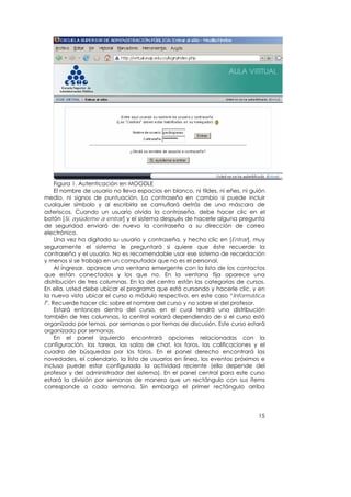 Figura 1. Autenticación en MOODLE
     El nombre de usuario no lleva espacios en blanco, ni tildes, ni eñes, ni guión
medio, ni signos de puntuación. La contraseña en cambio si puede incluir
cualquier símbolo y al escribirla se camuflará detrás de una máscara de
asteriscos. Cuando un usuario olvida la contraseña, debe hacer clic en el
botón [Sí, ayúdeme a entrar] y el sistema después de hacerle alguna pregunta
de seguridad enviará de nuevo la contraseña a su dirección de correo
electrónico.
     Una vez ha digitado su usuario y contraseña, y hecho clic en [Entrar], muy
seguramente el sistema le preguntará si quiere que éste recuerde la
contraseña y el usuario. No es recomendable usar ese sistema de recordación
y menos si se trabaja en un computador que no es el personal.
     Al ingresar, aparece una ventana emergente con la lista de los contactos
que están conectados y los que no. En la ventana fija aparece una
distribución de tres columnas. En la del centro están las categorías de cursos.
En ella, usted debe ubicar el programa que está cursando y hacerle clic, y en
la nueva vista ubicar el curso o módulo respectivo, en este caso “Informática
I”. Recuerde hacer clic sobre el nombre del curso y no sobre el del profesor.
     Estará entonces dentro del curso, en el cual tendrá una distribución
también de tres columnas, la central variará dependiendo de si el curso está
organizado por temas, por semanas o por temas de discusión. Este curso estará
organizado por semanas.
     En el panel izquierdo encontrará opciones relacionadas con la
configuración, las tareas, las salas de chat, los foros, las calificaciones y el
cuadro de búsquedas por los foros. En el panel derecho encontrará las
novedades, el calendario, la lista de usuarios en línea, los eventos próximos e
incluso puede estar configurada la actividad reciente (ello depende del
profesor y del administrador del sistema). En el panel central para este curso
estará la división por semanas de manera que un rectángulo con sus ítems
corresponde a cada semana. Sin embargo el primer rectángulo arriba




                                                                                15
 