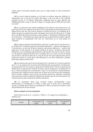 cada clase convendrá alquilar para que el viaje resulte lo más económico
posible?

   21) La casa X fabrica helados A y B, hasta un máximo diario de 1000 kg. La
fabricación de un kg de A cuesta 180 pesos, y de uno de B, 150. Calcule
cuántos kg de A y B deben fabricarse, sabiendo que la casa dispone de
270000 pesos/día y que un kg de A deja un margen igual al 90% del que deja
uno de B.

   22) A una persona que quiere adelgazar se le ofrecen dos productos A y B
para que tome una mezcla de ambos con las siguientes recomendaciones: No
debe tomar más de 150 g de la mezcla ni menos de 50 g. La cantidad de A
debe ser igual o superior a la de B. No debe incluir más de 100 g de A. Si 100g
de A contiene 30 mg de vitaminas y 450 calorías, y 100 g de B contienen 20 mg
de vitaminas y 150 calorías ¿cuántos gramos de cada producto debe mezclar
para obtener el preparado más rico en vitaminas? ¿y el más pobre en
calorías?

    23) Se desea obtener tres elementos químicos a partir de las sustancias A y
B. Un kilo de A contiene 8 gramos del primer elemento, 1 gramo del segundo y
2 del tercero; un kilo de B tiene 4 gramos del primer elemento, 1 gramo del
segundo y 2 del tercero. Si se desea obtener al menos 16 gramos del primer
elemento y las cantidades del segundo y del tercero han de ser como mucho
5 y 20 gramos respectivamente y la cantidad de A es como mucho el doble
que la de B, calcule los kilos de A y los de B que han de tomarse para que el
coste sea mínimo si un kilo de A vale 200 pesos y uno de B 1000 pesos. ¿Puede
eliminarse alguna restricción?

    24) Los precios de venta de dos productos A y B están en la misma relación
que 7 y 6. La producción de estos está definida por las siguientes condiciones:
La producción de A es mayor o igual que la mitad de B y menor o igual que el
doble de B. La producción total es tal que si sólo se produce A, se producen 10
kg, y si sólo se produce B, se producen 15 kg. Y si se producen conjuntamente,
la producción máxima se encuentra en la recta que une los puntos anteriores.
Dar la función objetivo de la venta de ambos productos. Expresar mediante
inecuaciones el recinto definido. Determinar los kilos que se han de producir de
cada producto para obtener el máximo beneficio.

   25) Un carpintero tiene que construir mesas rectangulares cuyas
dimensiones no sobrepasen 2 metros y tales que la suma de su dimensión
mayor y el doble de la menor no sobrepase 4 metros. ¿Cuál es el máximo valor
del perímetro de dichas mesas?

   Ahora compare con las respuestas:

    1) El mínimo se da en A , cuando x = 200 e y = 0. Luego, las cantidades a
distribuir son:


                            a la tienda A       a la tienda B     a la tienda C
          Envíos
                              (1000)              (700)              (600)



                                                                                152
 
