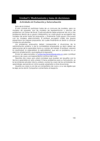  


        Unidad 3. Modelamiento y toma de decisiones 
        Actividades de Evaluación y Autoevaluación 

    Reto de la Unidad:
    El reto consiste en participar todos de un concurso de modelos, pero no
modelos de pasarela, sino de modelos de representación y solución de
problemas con Solver de Excel. Cada estudiante debe proponer de uno a tres
problemas dentro de su grupo colaborativo; en cada grupo se escogerán tres
modelos de entre todas las propuestas, y finalmente cada grupo concursará
con los modelos seleccionados. El profesor escogerá cuáles dos grupos
presentaron las mejores propuestas, las cuales finalmente se darán a conocer
a todos los estudiantes.
    Los problemas propuestos deben corresponder a situaciones de la
administración pública, o de la contabilidad empresarial, es decir deben ser
aplicaciones de lo aprendido hacia su campo de trabajo. El profesor valorará
la creatividad, la originalidad, la aplicabilidad, que sea un problema no un
ejercicio simplemente y que explique la respuesta.
    Enviar los seleccionados a funda.mentacion@esap.edu.co para contribuir
al banco de casos y el mejoramiento continuo del curso.
    Describa dos casos que usted considere que pueden ser resueltos con la
técnica aprendida en esta unidad. Si tiene problemas para su formulación, se
le recomienda estudiar más la unidad y revisar los casos de las actividades de
aprendizaje, pensando en cómo puede adaptarlos a otras situaciones.
    Muestre sus casos a uno de sus compañeros de curso y a su vez dígale que
le deje ver los de él. Compartan comentarios al respecto.




                                                                          155
 