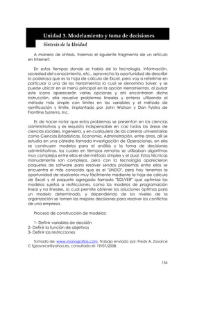  


        Unidad 3. Modelamiento y toma de decisiones 
        Síntesis de la Unidad 

   A manera de síntesis, traemos el siguiente fragmento de un artículo
en Internet:

    En estos tiempos donde se habla de la tecnología, información,
sociedad del conocimiento, etc., aprovecho la oportunidad de describir
lo poderosa que es la hoja de cálculo de Excel, pero voy a referirme en
particular a una de las herramientas la cual se denomina Solver, y se
puede ubicar en el menú principal en la opción Herramientas, al pulsar
este icono aparecerán varias opciones y ahí encontraran dicha
instrucción, ella resuelve problemas lineales y enteros utilizando el
método más simple con límites en las variables y el método de
ramificación y límite, implantado por John Watson y Dan Fylstra de
Frontline Systems, Inc.

    Es de hacer notar que estos problemas se presentan en las ciencias
administrativas y es requisito indispensable en casi todas las áreas de
ciencias sociales, ingeniería, y en cualquiera de las carreras universitarias
como Ciencias Estadísticas, Economía, Administración, entre otras, allí se
estudia en una cátedra llamada Investigación de Operaciones, en ella
se construyen modelos para el análisis y la toma de decisiones
administrativas, los cuales en tiempos remotos se utilizaban algoritmos
muy complejos entre ellos el del método simplex y el dual. Estas técnicas
manualmente son complejas, pero con la tecnología aparecieron
paquetes de software para resolver sendos problemas entre ellos se
encuentra el más conocido que es el "LINDO", pero hoy tenemos la
oportunidad de resolverlos muy fácilmente mediante la hoja de cálculo
de Excel y el paquete agregado llamado "SOLVER" que optimiza los
modelos sujetos a restricciones, como los modelos de programación
lineal y no lineales, la cual permite obtener las soluciones óptimas para
un modelo determinado, y dependiendo de los niveles de la
organización se tomen las mejores decisiones para resolver los conflictos
de una empresa.

   Proceso de construcción de modelos:

   1- Definir variables de decisión
2- Definir la función de objetivos
3- Definir las restricciones

   Tomado de: www.monografias.com, Trabajo enviado por: Fredy A. Zavarce
C fgzavarce@yahoo.es, consultado el: 19/07/2008.



                                                                         156
 