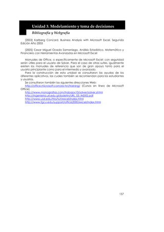  


        Unidad 3. Modelamiento y toma de decisiones 
        Bibliografía y Webgrafía 

   [2003] Karlberg Concard, Business Analysis with Microsoft Excel, Segunda
Edición Año 2003

    [2005] Cesar Miguel Oceda Samaniego, Análisis Estadístico, Matemático y
Financiero con Herramientas Avanzadas en Microsoft Excel

    Manuales de Office, o específicamente de Microsoft Excel: con seguridad
serán útiles para el usuario de Solver. Para el caso de otras suites, igualmente
existen los manuales de referencia que son de gran apoyo tanto para el
usuario principiante como para el intermedio y avanzado.
    Para la construcción de esta unidad se consultaron las ayudas de los
diferentes aplicativos, las cuales también se recomiendan para los estudiantes
y usuarios.
    Se consultaron también las siguientes direcciones Web:
    http://office.microsoft.com/es-hn/training/ (Cursos en línea de Microsoft
Office)
    http://www.monografias.com/trabajos10/solver/solver.shtml
    http://ingenieria.url.edu.gt/boletin/URL_03_IND02.pdf
    http://www.usd.edu/trio/tut/excel/index.html
    http://www.fgcu.edu/support/office2000/excel/index.html




                                                                            157
 