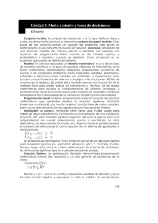  


         Unidad 3. Modelamiento y toma de decisiones 
         Glosario 

    Conjunto Factible: Al conjunto de valores de ‘x’ e ‘y´ que verifican todas y
cada una de las restricciones se lo denomina conjunto (o región) factible. Todo
punto de ese conjunto puede ser solución del problema; todo punto no
perteneciente a ese conjunto no puede ser solución. Escenario: Simulación de
una situación medible de manera precisa o aleatoria, por ejemplo con
aspectos de programación lineal cuando es de manera precisa, y
probabilística o heurística cuando es aleatorio. Cada simulación es un
escenario que puede ser distinto del anterior.
    Modelo: En ciencias aplicadas un "Modelo matemático" es uno de los tipos
de modelos científicos, y se basa en expresar utilizando los instrumentos de la
teoría matemática, declaraciones, relaciones, proposiciones sustantivas de
hechos o de contenidos simbólicos: están implicadas variables, parámetros,
entidades y relaciones entre variables y/o entidades u operaciones, para
estudiar comportamientos de sistemas complejos ante situaciones difíciles de
observar en la realidad. Se podría decir también que es una traducción de la
realidad física para poder aplicar los instrumentos y técnicas de las teorías
matemáticas para estudiar el comportamiento de sistemas complejos, y
posteriormente hacer el camino inverso para traducir los resultados numéricos
a la realidad física. Generalmente se introducen simplificaciones de realidad.
    Programación Lineal: Se llama programación lineal al conjunto de técnicas
matemáticas que pretenden resolver la situación siguiente: Optimizar
(maximizar o minimizar) una función objetivo, función lineal de varias variables,
sujeta a una serie de restricciones, expresadas por inecuaciones lineales.
    Restricción: La palabra restricción tiene varios usos. Puede usarse para
hablar de algún impedimento o limitación en la realización de una conducta,
proyecto, etc. pero también significa negación del paso a alguna zona o la
obligatoriedad de cumplir determinadas pautas o prohibición de otras
alternativas, ya sean normas, funciones, etc. Algunas veces es posible expresar
el conjunto de restricciones Ω como solución de un sistema de igualdades o
desigualdades.



    Un problema de optimización trata entonces de tomar una decisión óptima
para maximizar (ganancias, velocidad, eficiencia, etc.) o minimizar (costos,
tiempo, riesgo, error, etc.) un criterio determinado. En la toma de decisiones,
las restricciones significan que no cualquier decisión es posible.
    Solución Óptima: La optimización (también denominada programación
matemática) intenta dar respuesta a un tipo general de problemas de la
forma:




    Donde x = (x1,...,xn) es un vector y representa variables de decisión, ƒ(x) es
llamada función objetivo y representa o mide la calidad de las decisiones


                                                                              158
 