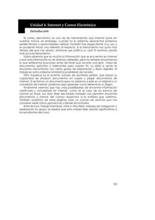  


         Unidad 4. Internet y Correo Electrónico 
         Introducción 

    El correo electrónico es una de las herramientas que Internet pone en
nuestras manos, sin embargo, cuando no lo sabemos aprovechar podemos
perder tiempo u oportunidades valiosas. También hay riesgos frente a su uso, y
es prudente iniciar una reflexión al respecto. Si la herramienta nos quita más
tiempo del que nos ahorra, entonces ¿se justifica su uso? O estamos dando
mal uso a la herramienta.
    Todos sabemos que es mucha la información que se encuentra en Internet
y que esta información es de diversas calidades, pero no siempre encontramos
lo que estábamos buscando antes de tener que recorrer una gran masa de
documentos apócrifos o irrelevantes para nuestro fin. Lo ideal a veces es
encontrar documentos con cierto grado de elaboración y libros digitales. El
trabajo en esta unidad le brindará la posibilidad de hacerlo.
    Otra inquietud es el enorme cúmulo de escritores piratas, que basan su
capacidad de producir documentos en copiar y pegar documentos de
Internet. Si recibimos un documento pero no sabemos si este es un original o un
compilado de Internet, podemos aquí aprender como determinar su origen.
    Finalmente veremos que hay unas posibilidades de encontrar información
clasificada y actualizada en Internet, como es el caso de los bancos de
normas en línea. Los sitios Web del Estado también nos permiten encontrar
documentos y normas del campo respectivo a la entidad que visitemos.
También recibimos de estas páginas todo un cúmulo de servicios que nos
conviene saber cómo aprovechar y dónde encontrarlos.
    Entre lectura, trabajo individual, visita a sitios Web, trabajos de indagación y
exploración en grupo; se espera que esta unidad deje aportes significativos a
los estudiantes del curso.




                                                                                162
 