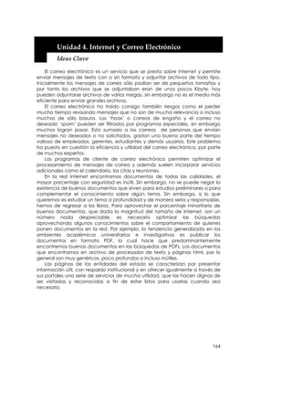  


        Unidad 4. Internet y Correo Electrónico 
        Ideas Clave 

    El correo electrónico es un servicio que se presta sobre Internet y permite
enviar mensajes de texto con o sin formato y adjuntar archivos de todo tipo.
Inicialmente los mensajes de correo sólo podían ser de pequeños tamaños y
por tanto los archivos que se adjuntaban eran de unos pocos Kbyte, hoy
pueden adjuntarse archivos de varios megas, sin embargo no es el medio más
eficiente para enviar grandes archivos.
    El correo electrónico ha traído consigo también riesgos como el perder
mucho tiempo revisando mensajes que no son de mucha relevancia o incluso
muchos de sólo basura. Los ‘hoax’ o correos de engaño y el correo no
deseado ‘spam’ pueden ser filtrados por programas especiales, sin embargo
muchos logran pasar. Esto sumado a los correos de personas que envían
mensajes no deseados o no solicitados, gastan una buena parte del tiempo
valioso de empleados, gerentes, estudiantes y demás usuarios. Este problema
ha puesto en cuestión la eficiencia y utilidad del correo electrónico, por parte
de muchos expertos.
    Los programas de cliente de correo electrónico permiten optimizar el
procesamiento de mensajes de correo y además suelen incorporar servicios
adicionales como el calendario, las citas y reuniones.
    En la red Internet encontramos documentos de todas las calidades, el
mayor porcentaje con seguridad es inútil. Sin embargo, no se puede negar la
existencia de buenos documentos que sirven para estudios preliminares o para
complementar el conocimiento sobre algún tema. Sin embargo, si lo que
queremos es estudiar un tema a profundidad y de manera seria y responsable,
hemos de regresar a los libros. Para aprovechar el porcentaje minoritario de
buenos documentos, que dada la magnitud del tamaño de Internet, son un
número nada despreciable, es necesario optimizar las búsquedas
aprovechando algunos conocimientos sobre el comportamiento de quienes
ponen documentos en la red. Por ejemplo, la tendencia generalizada en los
ambientes académicos universitarios e investigativos es publicar los
documentos en formato PDF, lo cual hace que predominantemente
encontremos buenos documentos en las búsquedas de PDFs. Los documentos
que encontramos en archivo de procesador de texto y páginas html, por lo
general son muy genéricos, poco profundos o incluso inútiles.
    Las páginas de las entidades del estado se caracterizan por presentar
información útil, con respaldo institucional y en ofrecer igualmente a través de
sus portales una serie de servicios de mucha utilidad, que las hacen dignas de
ser visitadas y reconocidas a fin de estar listos para usarlas cuando sea
necesario.




                                                                            164
 