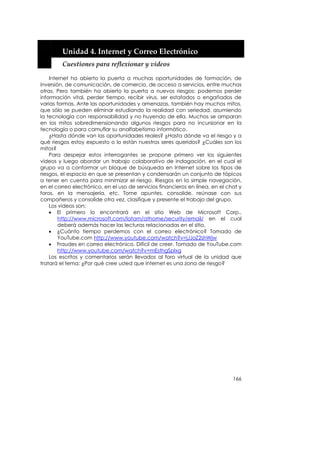  


         Unidad 4. Internet y Correo Electrónico 
         Cuestiones para reflexionar y videos 

    Internet ha abierto la puerta a muchas oportunidades de formación, de
inversión, de comunicación, de comercio, de acceso a servicios, entre muchas
otras. Pero también ha abierto la puerta a nuevos riesgos: podemos perder
información vital, perder tiempo, recibir virus, ser estafados o engañados de
varias formas. Ante las oportunidades y amenazas, también hay muchos mitos,
que sólo se pueden eliminar estudiando la realidad con seriedad, asumiendo
la tecnología con responsabilidad y no huyendo de ella. Muchos se amparan
en los mitos sobredimensionando algunos riesgos para no incursionar en la
tecnología o para camuflar su analfabetismo informático.
    ¿Hasta dónde van las oportunidades reales? ¿Hasta dónde va el riesgo y a
qué riesgos estoy expuesto o lo están nuestros seres queridos? ¿Cuáles son los
mitos?
    Para despejar estos interrogantes se propone primero ver los siguientes
vídeos y luego abordar un trabajo colaborativo de indagación, en el cual el
grupo va a conformar un bloque de búsqueda en Internet sobre los tipos de
riesgos, el espacio en que se presentan y condensarán un conjunto de tópicos
a tener en cuenta para minimizar el riesgo. Riesgos en la simple navegación,
en el correo electrónico, en el uso de servicios financieros en línea, en el chat y
foros, en la mensajería, etc. Tome apuntes, consolide, reúnase con sus
compañeros y consolide otra vez, clasifique y presente el trabajo del grupo.
    Los videos son:
    • El primero lo encontrará en el sitio Web de Microsoft Corp.,
        http://www.microsoft.com/latam/athome/security/email/ en el cual
        deberá además hacer las lecturas relacionadas en el sitio.
    • ¿Cuánto tiempo perdemos con el correo electrónico? Tomado de
        YouTube.com http://www.youtube.com/watch?v=jJJoZ2shWjw
    • Fraudes en correo electrónico. Difícil de creer. Tomado de YouTube.com
        http://www.youtube.com/watch?v=mEsthgSplxg
    Los escritos y comentarios serán llevados al foro virtual de la unidad que
tratará el tema: ¿Por qué cree usted que Internet es una zona de riesgo?




                                                                               166
 